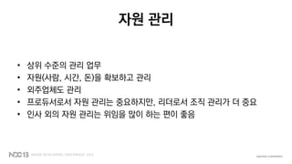 자원 관리
• 상위 수준의 관리 업무
• 자원(사람, 시간, 돈)을 확보하고 관리
• 외주업체도 관리
• 프로듀서로서 자원 관리는 중요하지만, 리더로서 조직 관리가 더 중요
• 인사 외의 자원 관리는 위임을 많이 하는 편이 좋음
 