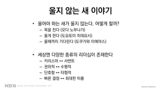 울지 않는 새 이야기
• 울어야 하는 새가 울지 않는다. 어떻게 할까?
– 목을 친다 (오다 노부나가)
– 울게 한다 (도요토미 히데요시)
– 울때까지 기다린다 (도쿠가와 이에야스)
• 세상엔 다양한 종류의 리더십이 존재한다
– 카리스마 ↔ 서번트
– 권위적 ↔ 수평적
– 단호함 ↔ 타협적
– 빠른 결정 ↔ 최대한 미룸
 
