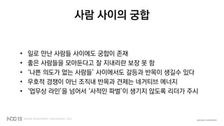 사람 사이의 궁합
• 일로 만난 사람들 사이에도 궁합이 존재
• 좋은 사람들을 모아둔다고 잘 지내리란 보장 못 함
• ‘나쁜 의도가 없는 사람들’ 사이에서도 갈등과 반목이 생길수 있다
• 우호적 경쟁이 아닌 조직내 반목과 견제는 네거티브 에너지
• ‘업무상 라인’을 넘어서 ‘사적인 파벌’이 생기지 않도록 리더가 주시
 