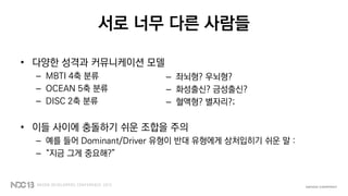 서로 너무 다른 사람들
• 다양한 성격과 커뮤니케이션 모델
– MBTI 4축 분류
– OCEAN 5축 분류
– DISC 2축 분류
• 이들 사이에 충돌하기 쉬운 조합을 주의
– 예를 들어 Dominant/Driver 유형이 반대 유형에게 상처입히기 쉬운 말 :
– “지금 그게 중요해?”
– 좌뇌형? 우뇌형?
– 화성출신? 금성출신?
– 혈액형? 별자리?;
 