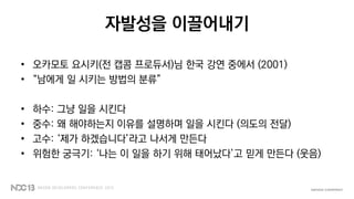 자발성을 이끌어내기
• 오카모토 요시키(전 캡콤 프로듀서)님 한국 강연 중에서 (2001)
• “남에게 일 시키는 방법의 분류”
• 하수: 그냥 일을 시킨다
• 중수: 왜 해야하는지 이유를 설명하며 일을 시킨다 (의도의 전달)
• 고수: ‘제가 하겠습니다’라고 나서게 만든다
• 위험한 궁극기: ‘나는 이 일을 하기 위해 태어났다’고 믿게 만든다 (웃음)
 