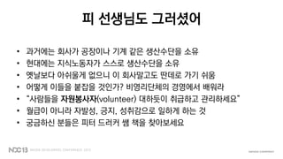 피 선생님도 그러셨어
• 과거에는 회사가 공장이나 기계 같은 생산수단을 소유
• 현대에는 지식노동자가 스스로 생산수단을 소유
• 옛날보다 아쉬울게 없으니 이 회사말고도 딴데로 가기 쉬움
• 어떻게 이들을 붙잡을 것인가? 비영리단체의 경영에서 배워라
• “사람들을 자원봉사자(volunteer) 대하듯이 취급하고 관리하세요”
• 월급이 아니라 자발성, 긍지, 성취감으로 일하게 하는 것
• 궁금하신 분들은 피터 드러커 쌤 책을 찾아보세요
 