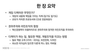 한 장 요약
• 게임 디렉터란 무엇인가?
– 게임의 내용에 책임을 가지는 직책 (있기도 없기도)
– 규모가 커지면 프로듀서와 CD로 전문화된다
• 권위주의와 라인조직의 함정
– 혁신경쟁력이 뒤떨어지므로 권위주의와 엄격한 라인조직을 주의하라
• 디렉터가 하는 일, 필요한 역량, 개발조직을 이끄는 방법
– 필요 역량 크게 3가지 : 리더십, 비전전파, 디자인
– 최소한 리더십이 있으면 다른게 어느 정도 커버됨
 