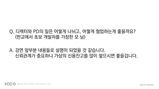 Q. 디렉터와 PD의 일은 어떻게 나뉘고, 어떻게 협업하는게 좋을까요?
(판교에서 초보 개발자를 가장한 모 님)
A. 강연 앞부분 내용들로 설명이 되었을 것 같습니다.
신뢰관계가 중요하니 가상의 신용잔고를 많이 쌓으시면 좋을겁니다.
 