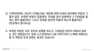 Q. 디렉터에게도 자신이 디렉팅 하는 게임에 대해 자세히 생각해본 부분과 그
렇지 않은, 부족한 부분이 있을텐데, 자세할 경우 팀원에게 그 디테일을 말
하는 편이 좋을까요? 그리고 부족할 경우엔 어떻게 하는게 좋을까요?
(판교에서 콩나무님)
A. 부족한 부분은 의도 위주로 설명을 하시고, 디테일은 본인이 채워서 일하
는 것도 방법입니다. 팀원 스스로에게서 나온 아이디어나 스펙에 대해서는
좀 더 책임감 있게 임하는 효과도 있습니다.
 