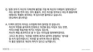 Q. 팀원 모두가 자신의 디렉션에 불만을 가질 때 자신의 디렉팅이 잘못되었나?
라는 생각을 먼저 갖는 것이 좋을지, 우선 자신을 믿어보고 하는게 좋을지에
대해서도 특별히 생각하는 게 있으시면 들어보고 싶습니다.
(판교에서 콩나무님)
A. 디렉터 본인의 리더십 스타일에 따라 달라질 것 같습니다.
자신의 약점을 솔직하게 인정하고 의견을 듣는 타입도 있는 반면,
카리스마를 목숨처럼 여기는 타입도 있는데,
자신이 제일 효과적으로 쓸 수 있는 리더십을 발휘해야겠지요.
그리고 제 경우는 ‘비전을 석판에 새겨서 끝까지 관철하는’ 방식을
잘 쓰지 않으려합니다. 비전을 잘 보이게 하는건 좋은데,
더 좋은 방향으로 개선의 여지가 있다고 남겨둡니다.
 