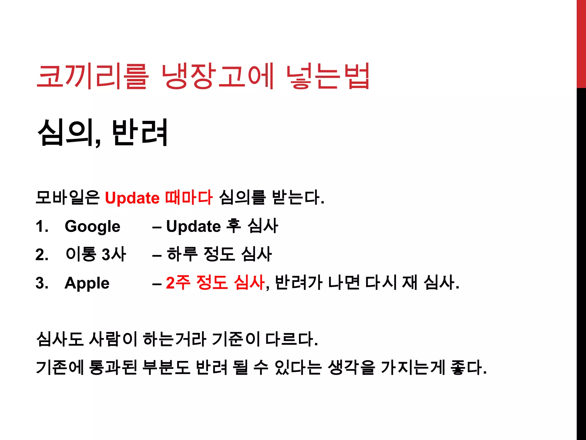 코끼리를 냉장고에 넣는법
심의, 반려
모바일은 Update 때마다 심의를 받는다.
1. Google – Update 후 심사
2. 이통 3사 – 하루 정도 심사
3. Apple – 2주 정도 심사, 반려가 나면 다시 재 심사.
심사도 사람이 하는거라 기준이 다르다.
기존에 통과된 부분도 반려 될 수 있다는 생각을 가지는게 좋다.
 