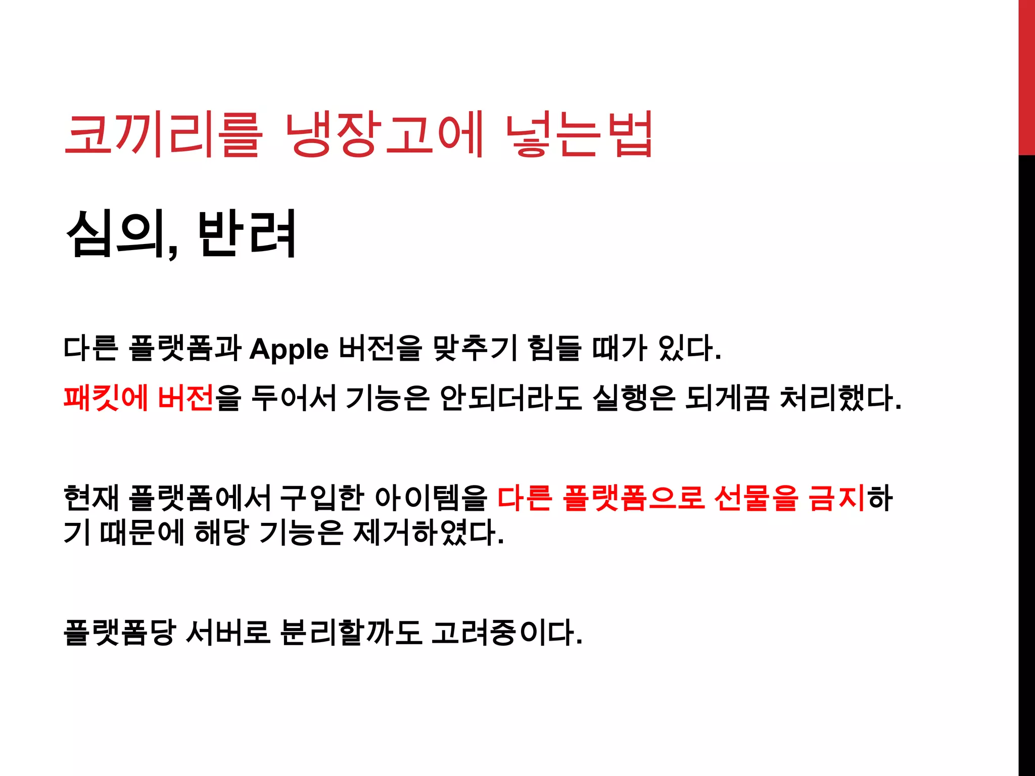 코끼리를 냉장고에 넣는법
심의, 반려
다른 플랫폼과 Apple 버전을 맞추기 힘들 때가 있다.
패킷에 버전을 두어서 기능은 안되더라도 실행은 되게끔 처리했다.
현재 플랫폼에서 구입한 아이템을 다른 플랫폼으로 선물을 금지하
기 때문에 해당 기능은 제거하였다.
플랫폼당 서버로 분리할까도 고려중이다.
 