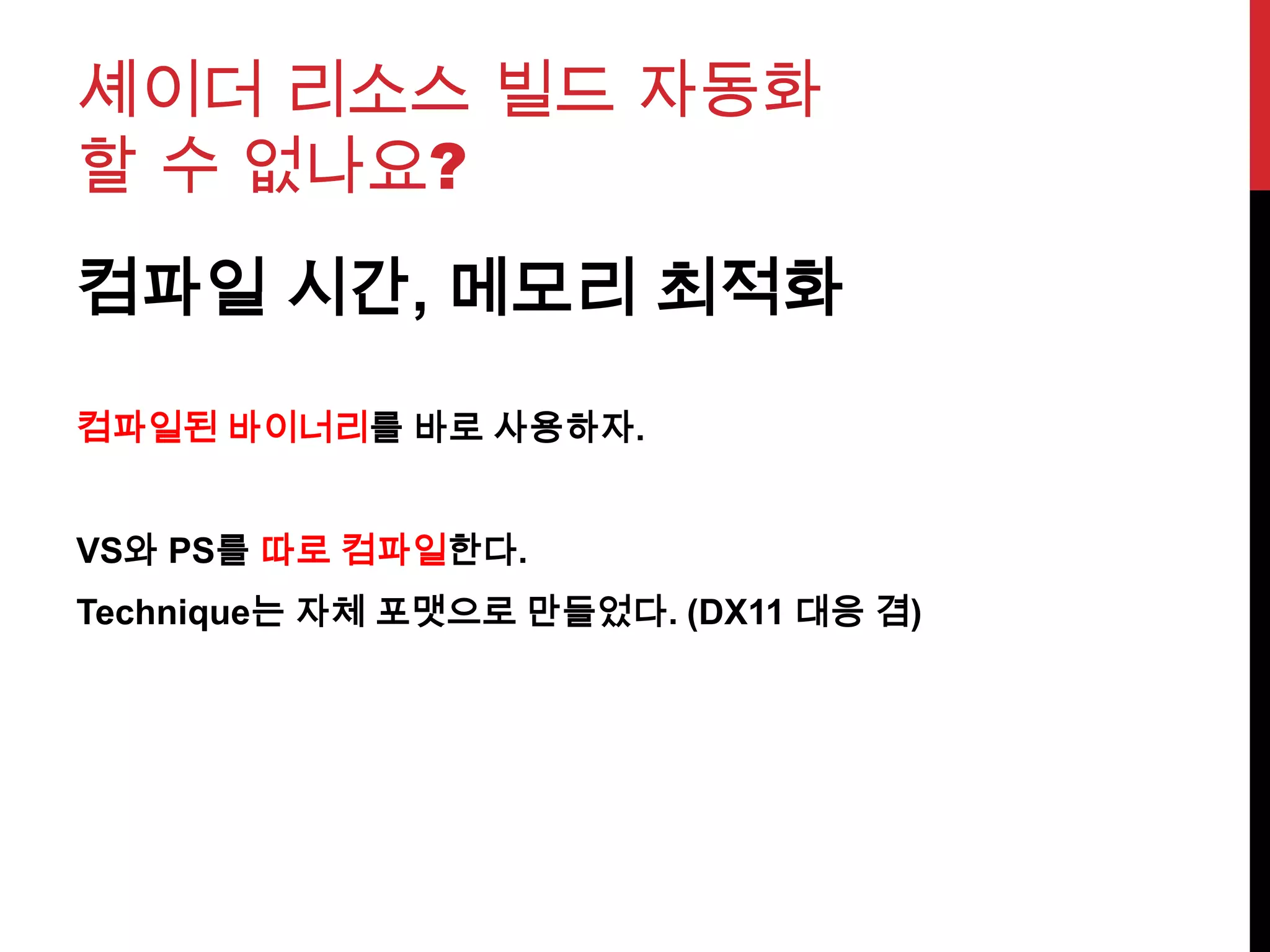 셰이더 리소스 빌드 자동화
할 수 없나요?
컴파일 시간, 메모리 최적화
컴파일된 바이너리를 바로 사용하자.
VS와 PS를 따로 컴파일한다.
Technique는 자체 포맷으로 만들었다. (DX11 대응 겸)
 
