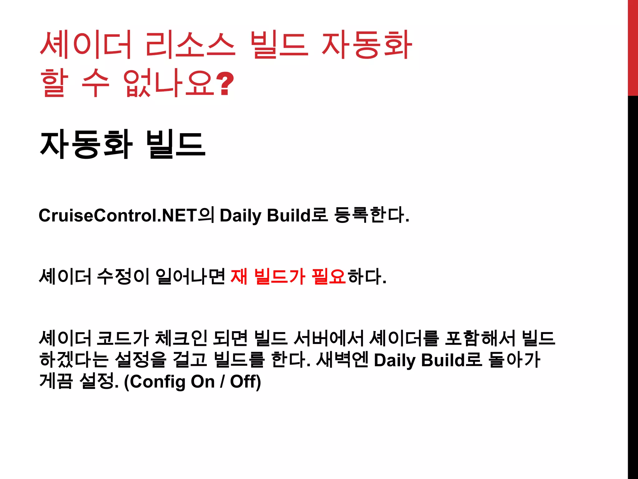 셰이더 리소스 빌드 자동화
할 수 없나요?
자동화 빌드
CruiseControl.NET의 Daily Build로 등록한다.
셰이더 수정이 일어나면 재 빌드가 필요하다.
셰이더 코드가 체크인 되면 빌드 서버에서 셰이더를 포함해서 빌드
하겠다는 설정을 걸고 빌드를 한다. 새벽엔 Daily Build로 돌아가
게끔 설정. (Config On / Off)
 