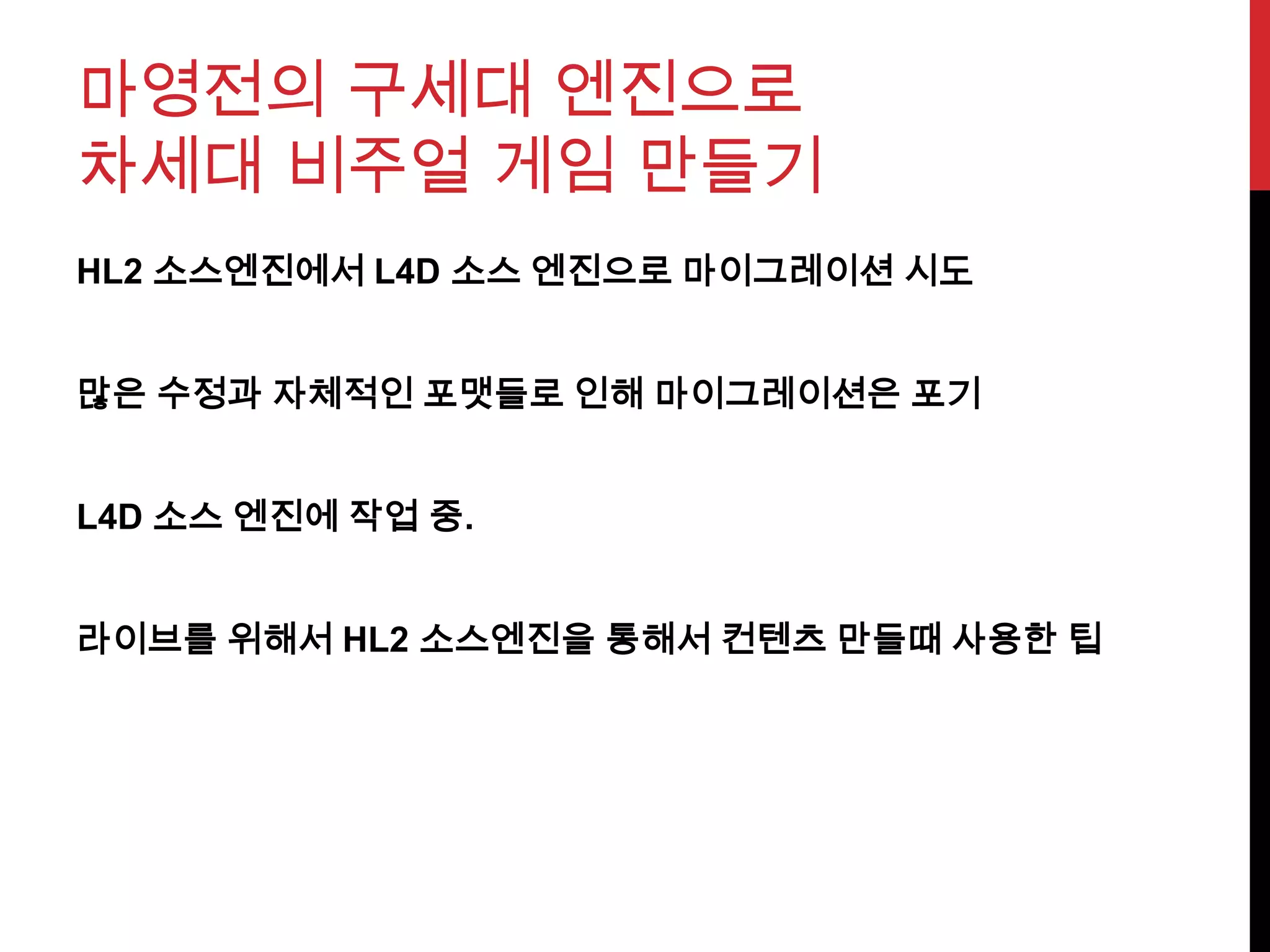 마영전의 구세대 엔진으로
차세대 비주얼 게임 만들기
HL2 소스엔진에서 L4D 소스 엔진으로 마이그레이션 시도
많은 수정과 자체적인 포맷들로 인해 마이그레이션은 포기
L4D 소스 엔진에 작업 중.
라이브를 위해서 HL2 소스엔진을 통해서 컨텐츠 만들때 사용한 팁
 