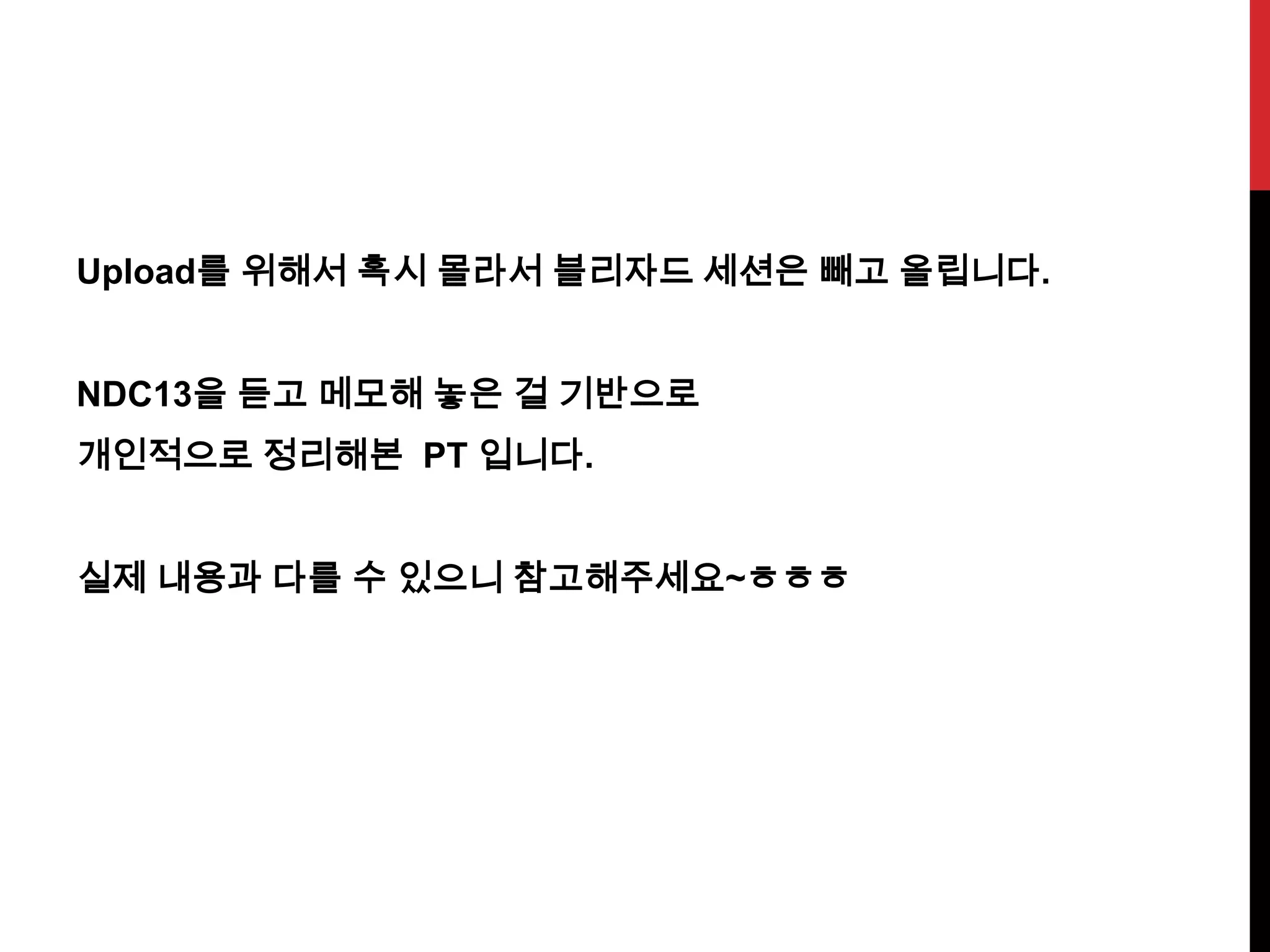 Upload를 위해서 혹시 몰라서 블리자드 세션은 빼고 올립니다.
NDC13을 듣고 메모해 놓은 걸 기반으로
개인적으로 정리해본 PT 입니다.
실제 내용과 다를 수 있으니 참고해주세요~ㅎㅎㅎ
 