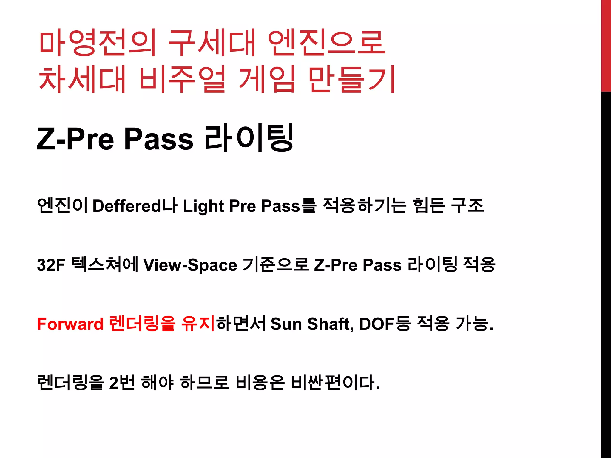 마영전의 구세대 엔진으로
차세대 비주얼 게임 만들기
Z-Pre Pass 라이팅
엔진이 Deffered나 Light Pre Pass를 적용하기는 힘든 구조
32F 텍스쳐에 View-Space 기준으로 Z-Pre Pass 라이팅 적용
Forward 렌더링을 유지하면서 Sun Shaft, DOF등 적용 가능.
렌더링을 2번 해야 하므로 비용은 비싼편이다.
 