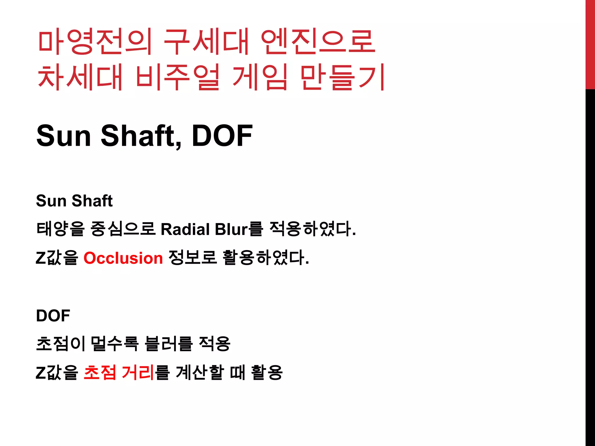 마영전의 구세대 엔진으로
차세대 비주얼 게임 만들기
Sun Shaft, DOF
Sun Shaft
태양을 중심으로 Radial Blur를 적용하였다.
Z값을 Occlusion 정보로 활용하였다.
DOF
초점이 멀수록 블러를 적용
Z값을 초점 거리를 계산할 때 활용
 