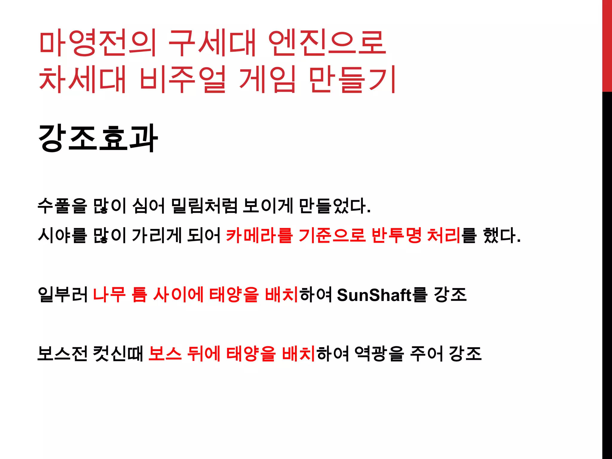 마영전의 구세대 엔진으로
차세대 비주얼 게임 만들기
강조효과
수풀을 많이 심어 밀림처럼 보이게 만들었다.
시야를 많이 가리게 되어 카메라를 기준으로 반투명 처리를 했다.
일부러 나무 틈 사이에 태양을 배치하여 SunShaft를 강조
보스전 컷신때 보스 뒤에 태양을 배치하여 역광을 주어 강조
 