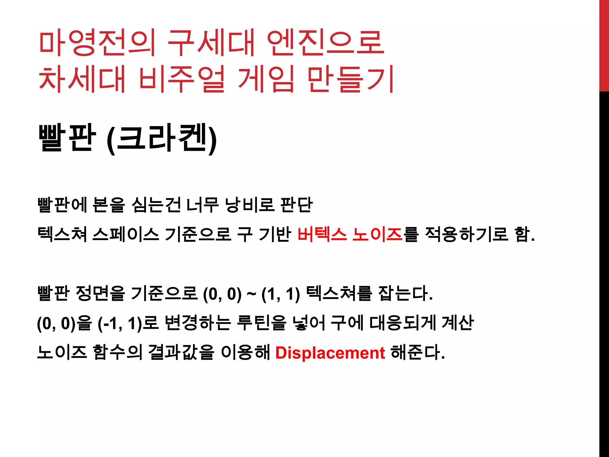 마영전의 구세대 엔진으로
차세대 비주얼 게임 만들기
빨판 (크라켄)
빨판에 본을 심는건 너무 낭비로 판단
텍스쳐 스페이스 기준으로 구 기반 버텍스 노이즈를 적용하기로 함.
빨판 정면을 기준으로 (0, 0) ~ (1, 1) 텍스쳐를 잡는다.
(0, 0)을 (-1, 1)로 변경하는 루틴을 넣어 구에 대응되게 계산
노이즈 함수의 결과값을 이용해 Displacement 해준다.
 
