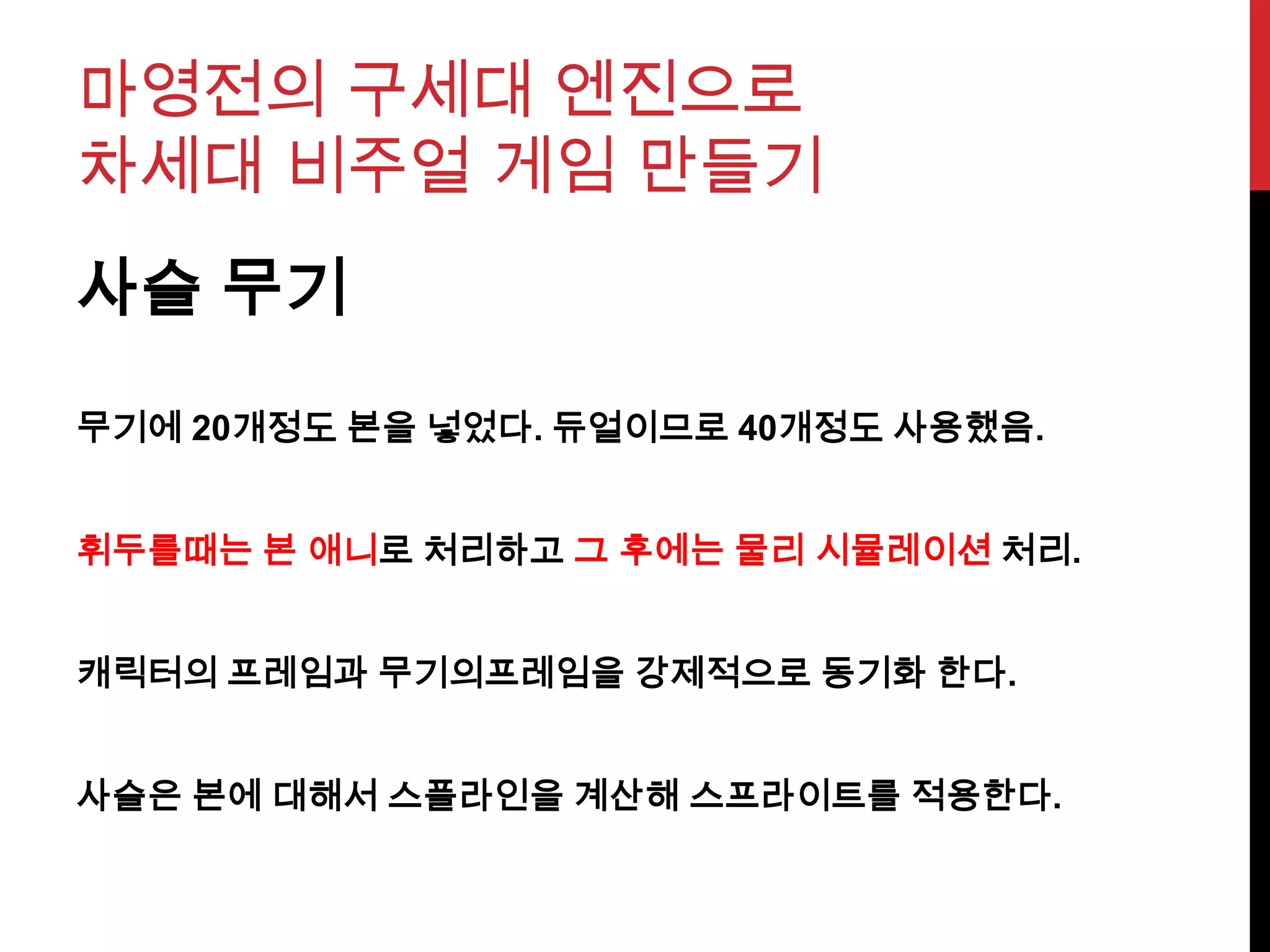 마영전의 구세대 엔진으로
차세대 비주얼 게임 만들기
사슬 무기
무기에 20개정도 본을 넣었다. 듀얼이므로 40개정도 사용했음.
휘두를때는 본 애니로 처리하고 그 후에는 물리 시뮬레이션 처리.
캐릭터의 프레임과 무기의프레임을 강제적으로 동기화 한다.
사슬은 본에 대해서 스플라인을 계산해 스프라이트를 적용한다.
 