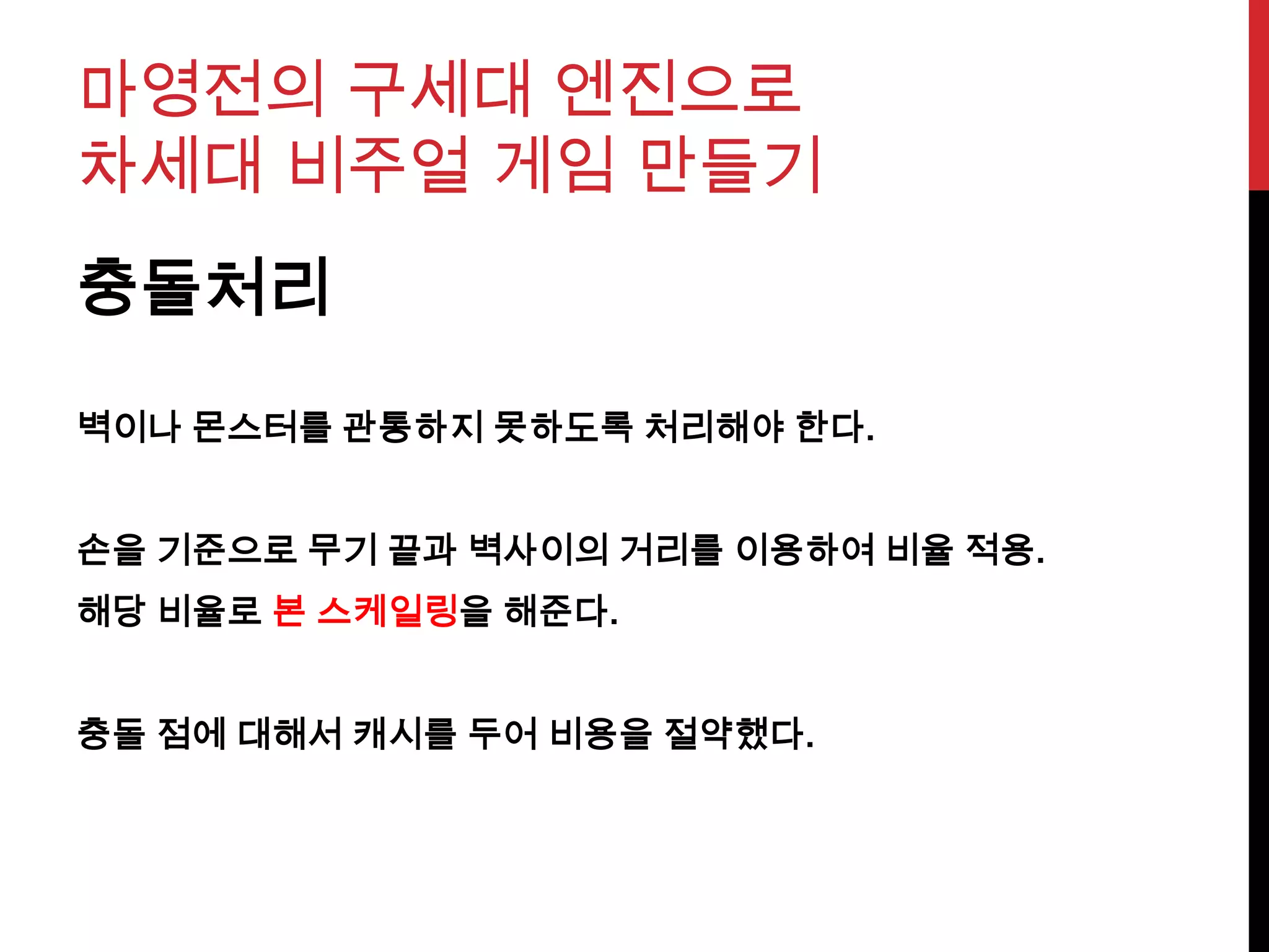 마영전의 구세대 엔진으로
차세대 비주얼 게임 만들기
충돌처리
벽이나 몬스터를 관통하지 못하도록 처리해야 한다.
손을 기준으로 무기 끝과 벽사이의 거리를 이용하여 비율 적용.
해당 비율로 본 스케일링을 해준다.
충돌 점에 대해서 캐시를 두어 비용을 절약했다.
 