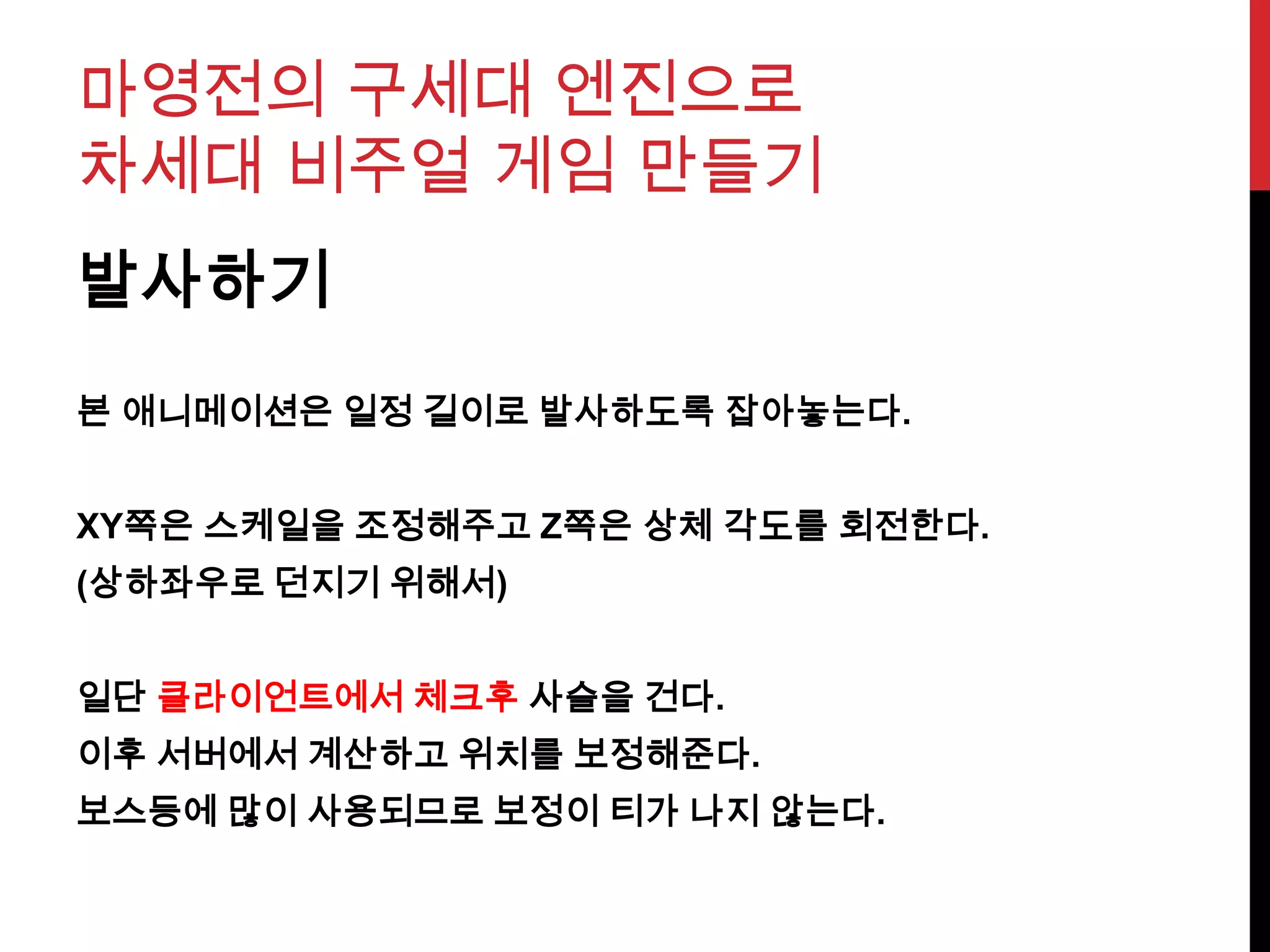 마영전의 구세대 엔진으로
차세대 비주얼 게임 만들기
발사하기
본 애니메이션은 일정 길이로 발사하도록 잡아놓는다.
XY쪽은 스케일을 조정해주고 Z쪽은 상체 각도를 회전한다.
(상하좌우로 던지기 위해서)
일단 클라이언트에서 체크후 사슬을 건다.
이후 서버에서 계산하고 위치를 보정해준다.
보스등에 많이 사용되므로 보정이 티가 나지 않는다.
 