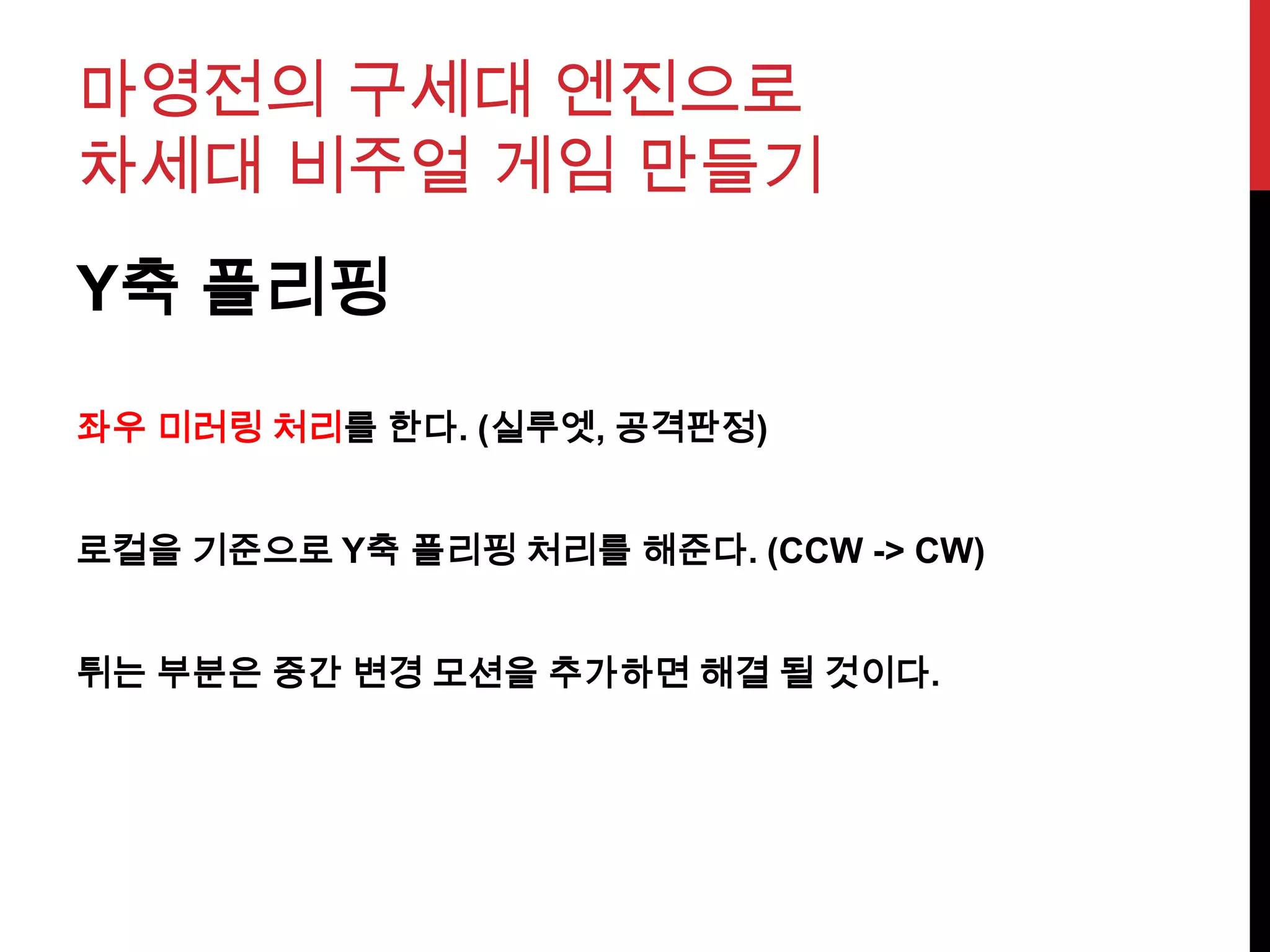 마영전의 구세대 엔진으로
차세대 비주얼 게임 만들기
Y축 플리핑
좌우 미러링 처리를 한다. (실루엣, 공격판정)
로컬을 기준으로 Y축 플리핑 처리를 해준다. (CCW -> CW)
튀는 부분은 중간 변경 모션을 추가하면 해결 될 것이다.
 