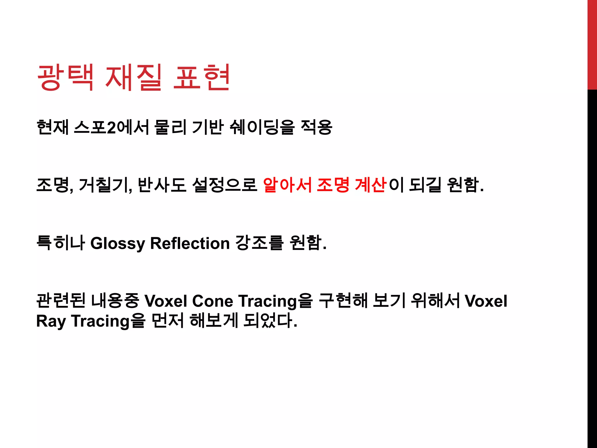 광택 재질 표현
현재 스포2에서 물리 기반 쉐이딩을 적용
조명, 거칠기, 반사도 설정으로 알아서 조명 계산이 되길 원함.
특히나 Glossy Reflection 강조를 원함.
관련된 내용중 Voxel Cone Tracing을 구현해 보기 위해서 Voxel
Ray Tracing을 먼저 해보게 되었다.
 
