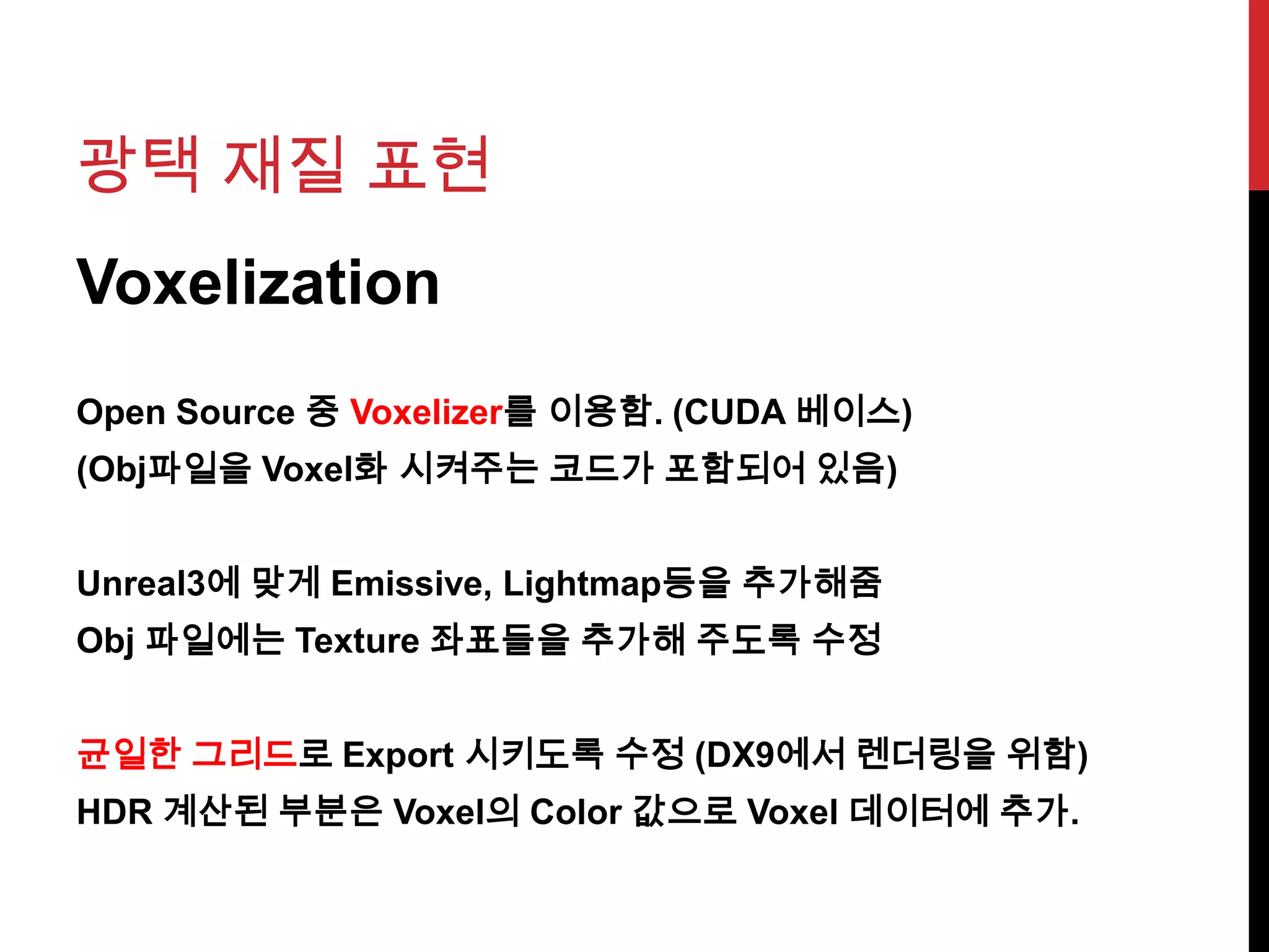 광택 재질 표현
Voxelization
Open Source 중 Voxelizer를 이용함. (CUDA 베이스)
(Obj파일을 Voxel화 시켜주는 코드가 포함되어 있음)
Unreal3에 맞게 Emissive, Lightmap등을 추가해줌
Obj 파일에는 Texture 좌표들을 추가해 주도록 수정
균일한 그리드로 Export 시키도록 수정 (DX9에서 렌더링을 위함)
HDR 계산된 부분은 Voxel의 Color 값으로 Voxel 데이터에 추가.
 
