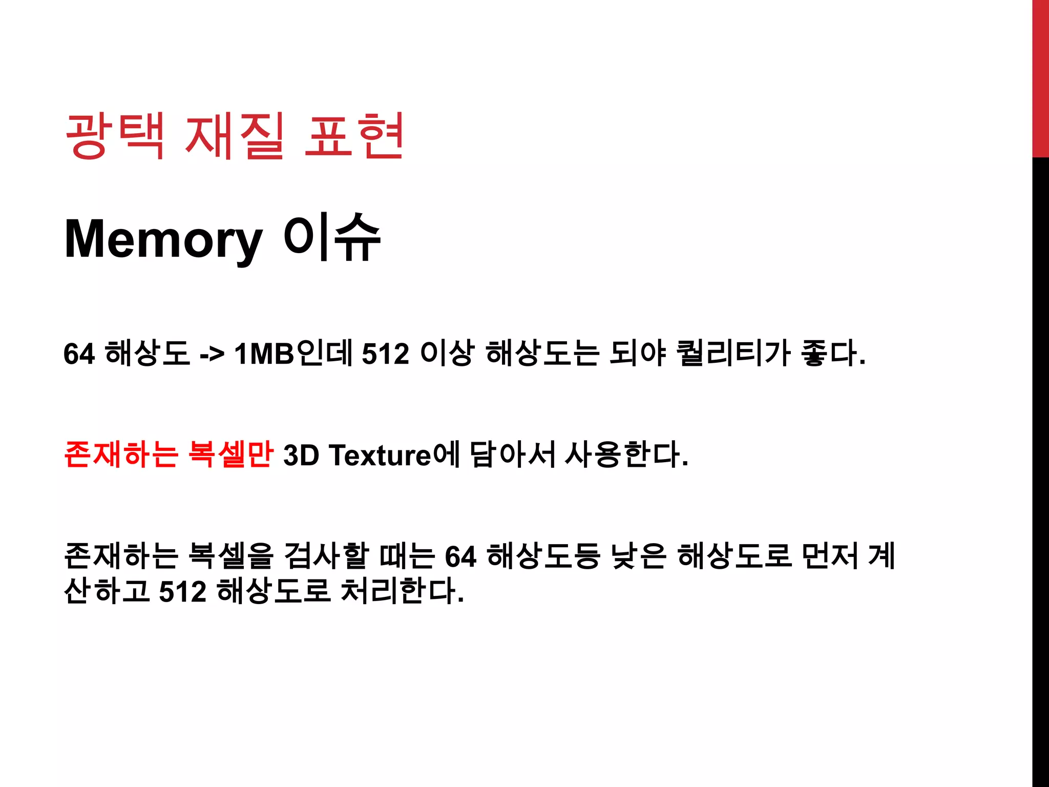 광택 재질 표현
Memory 이슈
64 해상도 -> 1MB인데 512 이상 해상도는 되야 퀄리티가 좋다.
존재하는 복셀만 3D Texture에 담아서 사용한다.
존재하는 복셀을 검사할 때는 64 해상도등 낮은 해상도로 먼저 계
산하고 512 해상도로 처리한다.
 