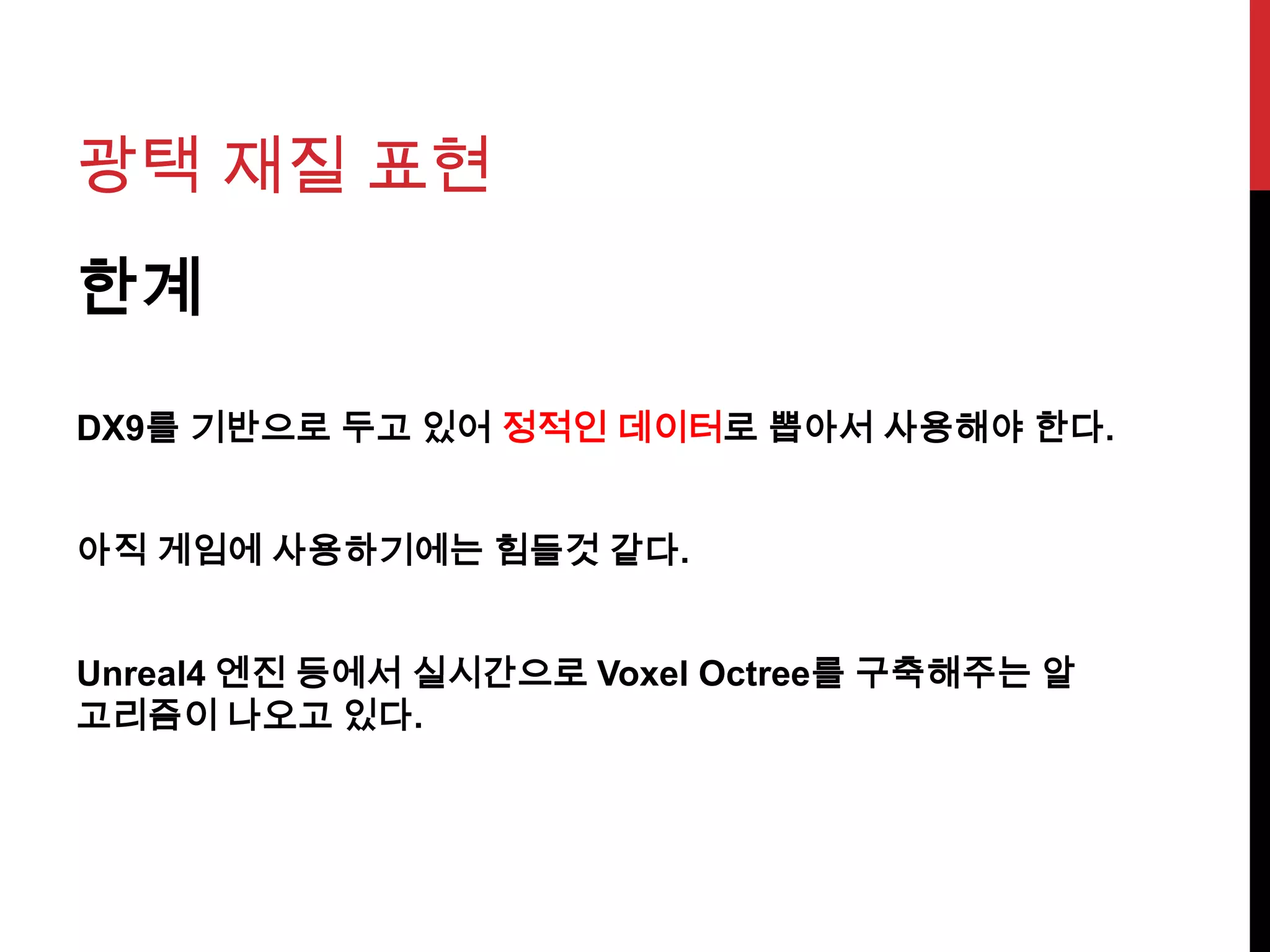 광택 재질 표현
한계
DX9를 기반으로 두고 있어 정적인 데이터로 뽑아서 사용해야 한다.
아직 게임에 사용하기에는 힘들것 같다.
Unreal4 엔진 등에서 실시간으로 Voxel Octree를 구축해주는 알
고리즘이 나오고 있다.
 