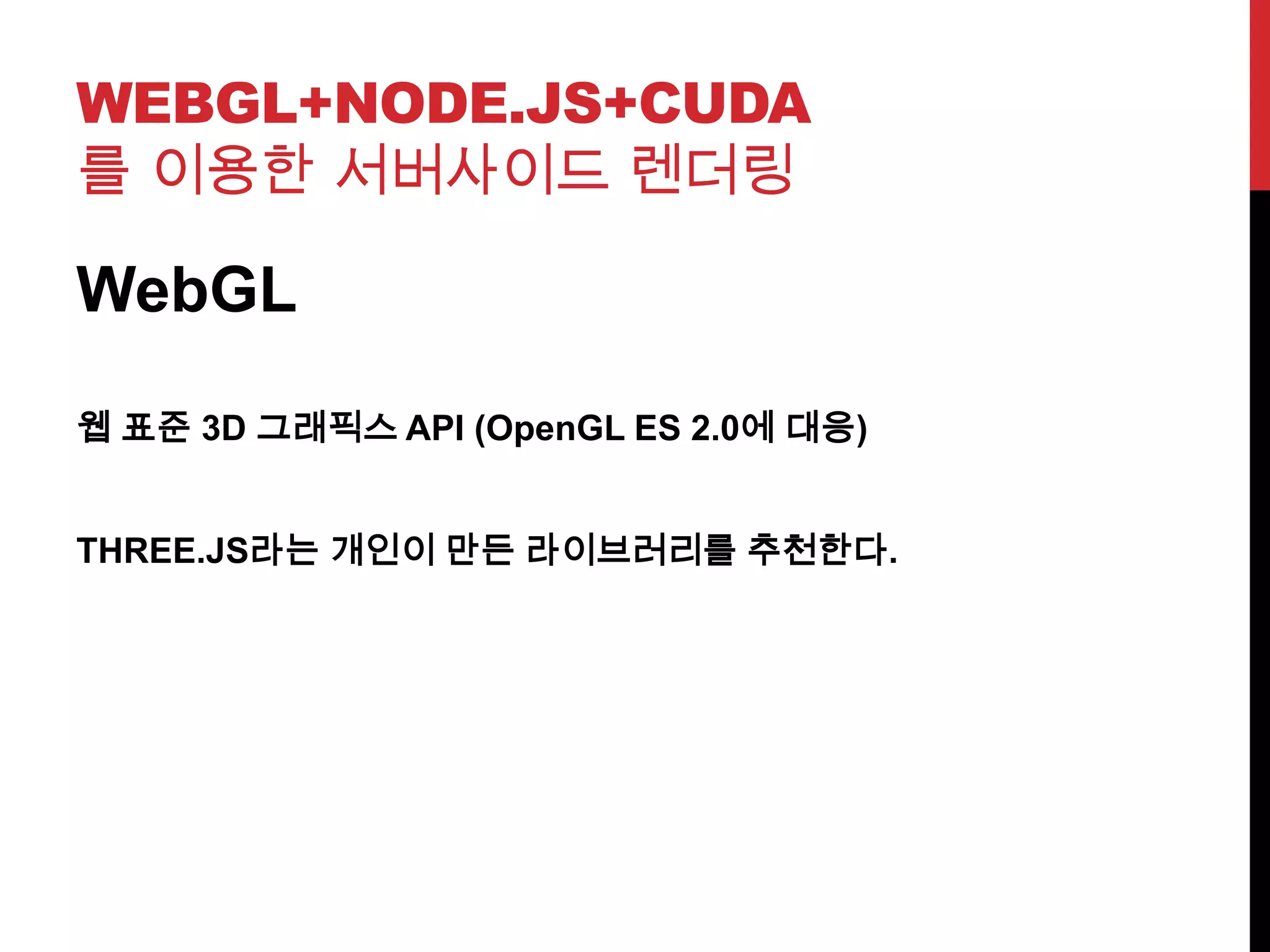 WEBGL+NODE.JS+CUDA
를 이용한 서버사이드 렌더링
WebGL
웹 표준 3D 그래픽스 API (OpenGL ES 2.0에 대응)
THREE.JS라는 개인이 만든 라이브러리를 추천한다.
 