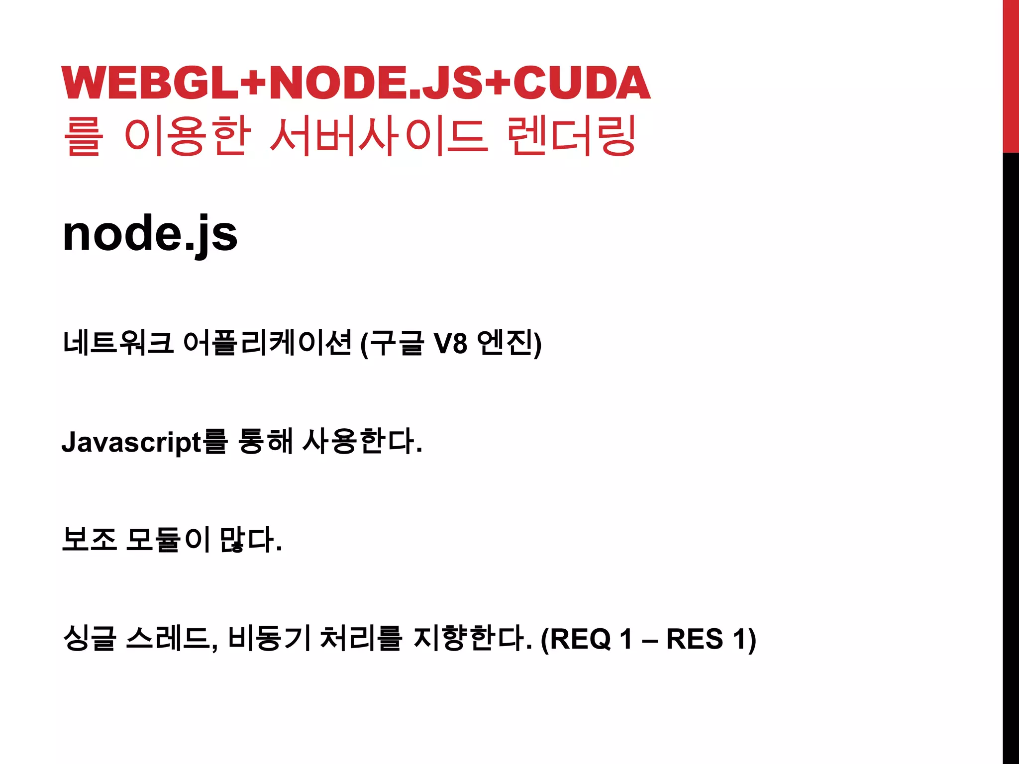 WEBGL+NODE.JS+CUDA
를 이용한 서버사이드 렌더링
node.js
네트워크 어플리케이션 (구글 V8 엔진)
Javascript를 통해 사용한다.
보조 모듈이 많다.
싱글 스레드, 비동기 처리를 지향한다. (REQ 1 – RES 1)
 