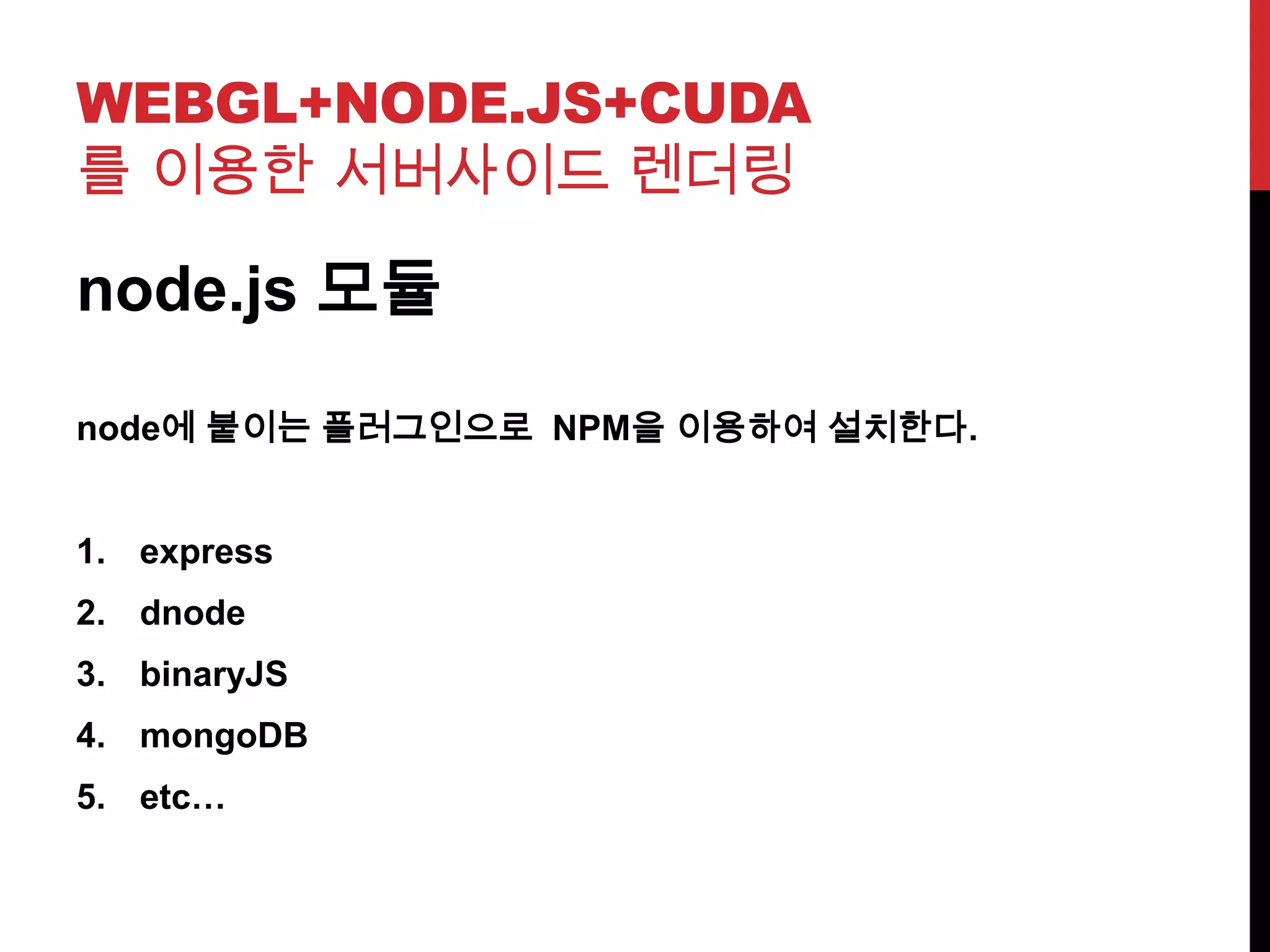 WEBGL+NODE.JS+CUDA
를 이용한 서버사이드 렌더링
node.js 모듈
node에 붙이는 플러그인으로 NPM을 이용하여 설치한다.
1. express
2. dnode
3. binaryJS
4. mongoDB
5. etc…
 