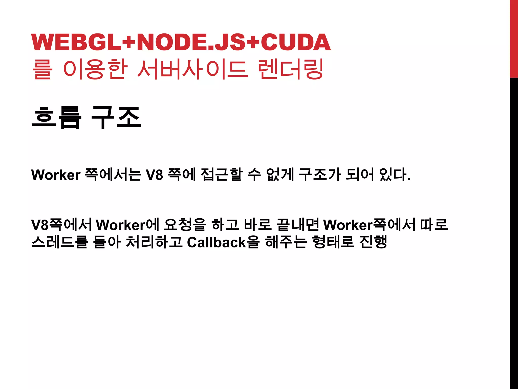 WEBGL+NODE.JS+CUDA
를 이용한 서버사이드 렌더링
흐름 구조
Worker 쪽에서는 V8 쪽에 접근할 수 없게 구조가 되어 있다.
V8쪽에서 Worker에 요청을 하고 바로 끝내면 Worker쪽에서 따로
스레드를 돌아 처리하고 Callback을 해주는 형태로 진행
 