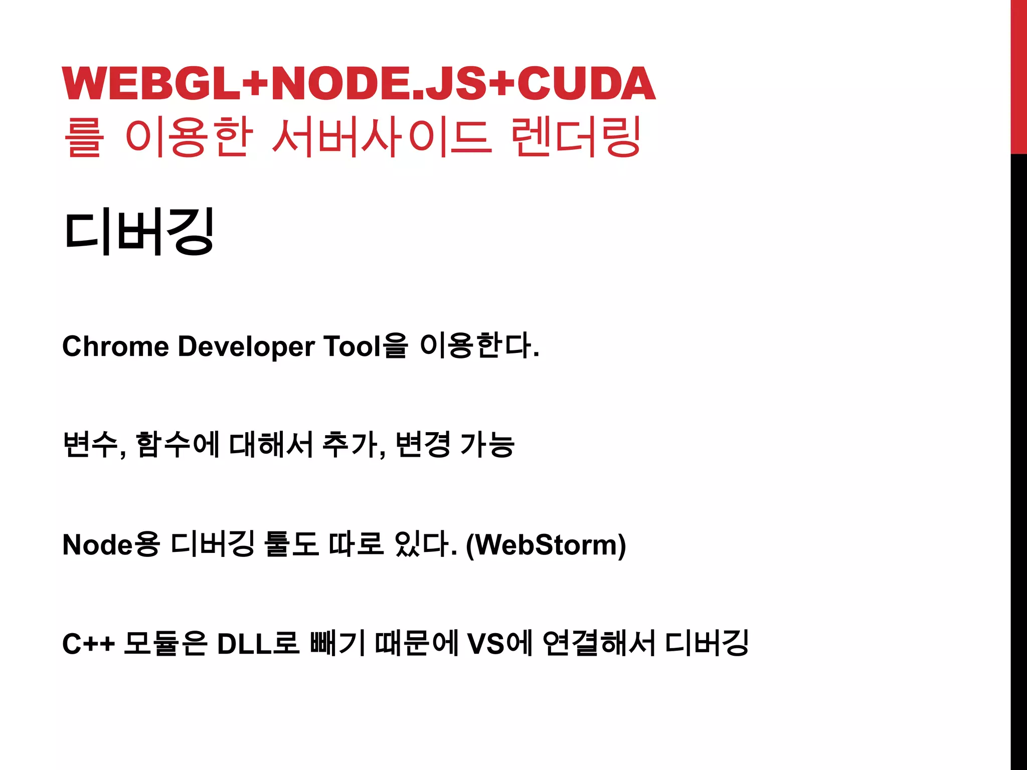 WEBGL+NODE.JS+CUDA
를 이용한 서버사이드 렌더링
디버깅
Chrome Developer Tool을 이용한다.
변수, 함수에 대해서 추가, 변경 가능
Node용 디버깅 툴도 따로 있다. (WebStorm)
C++ 모듈은 DLL로 빼기 때문에 VS에 연결해서 디버깅
 