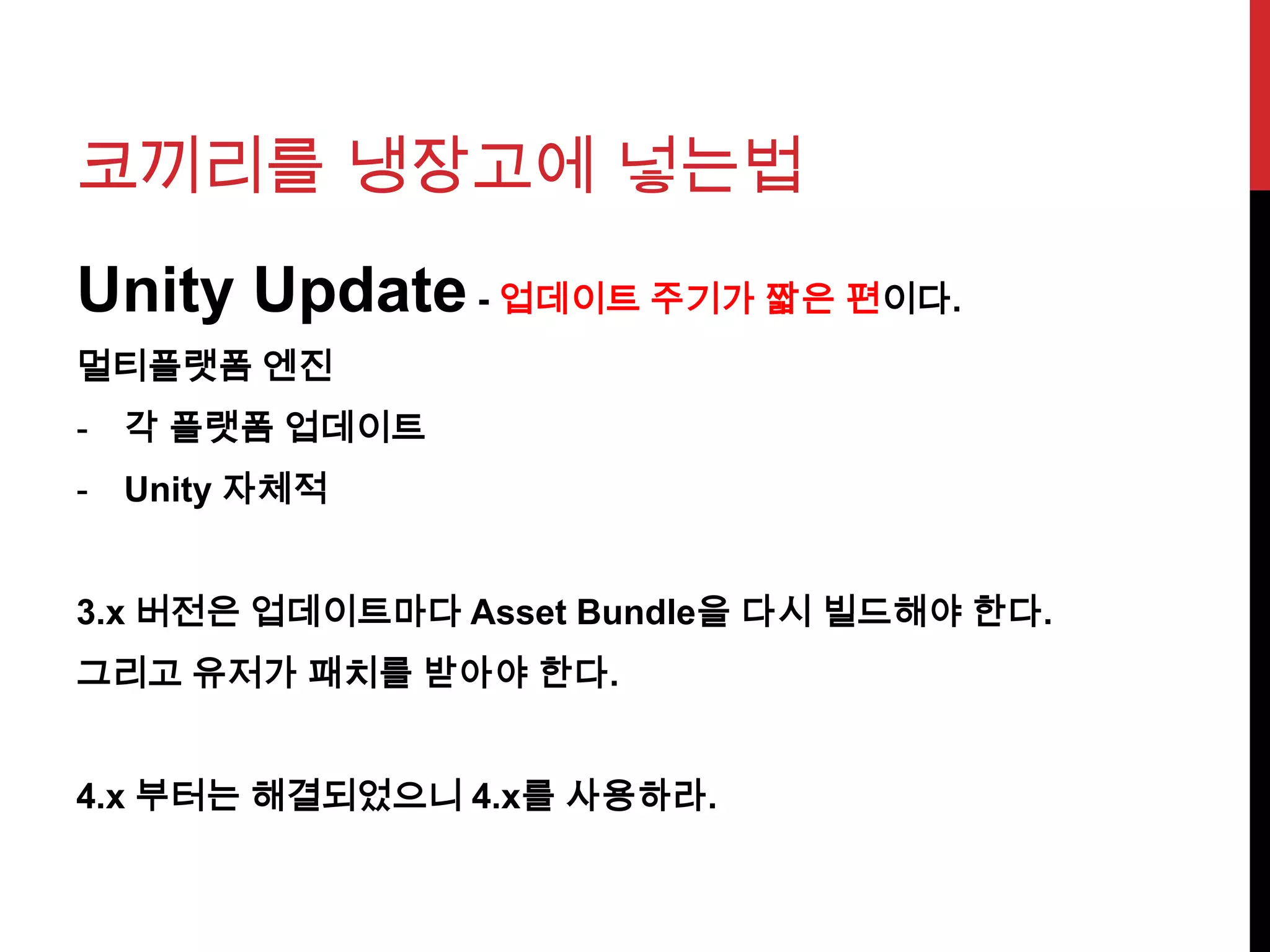 코끼리를 냉장고에 넣는법
Unity Update - 업데이트 주기가 짧은 편이다.
멀티플랫폼 엔진
- 각 플랫폼 업데이트
- Unity 자체적
3.x 버전은 업데이트마다 Asset Bundle을 다시 빌드해야 한다.
그리고 유저가 패치를 받아야 한다.
4.x 부터는 해결되었으니 4.x를 사용하라.
 