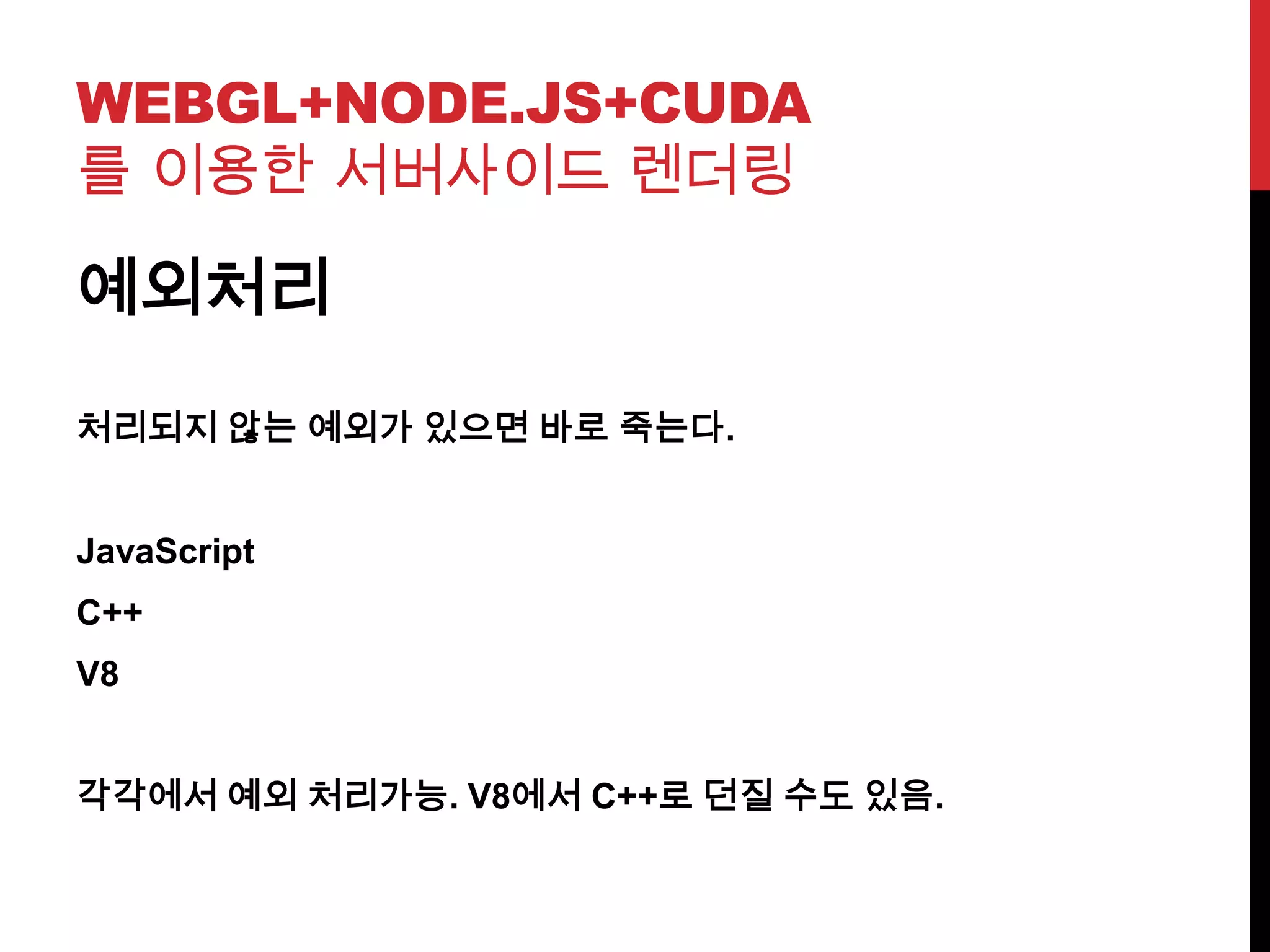 WEBGL+NODE.JS+CUDA
를 이용한 서버사이드 렌더링
예외처리
처리되지 않는 예외가 있으면 바로 죽는다.
JavaScript
C++
V8
각각에서 예외 처리가능. V8에서 C++로 던질 수도 있음.
 