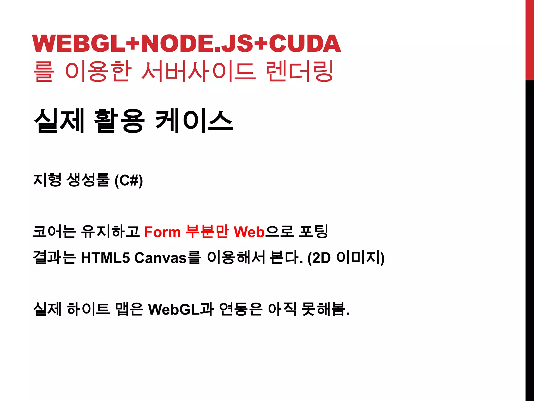 WEBGL+NODE.JS+CUDA
를 이용한 서버사이드 렌더링
실제 활용 케이스
지형 생성툴 (C#)
코어는 유지하고 Form 부분만 Web으로 포팅
결과는 HTML5 Canvas를 이용해서 본다. (2D 이미지)
실제 하이트 맵은 WebGL과 연동은 아직 못해봄.
 