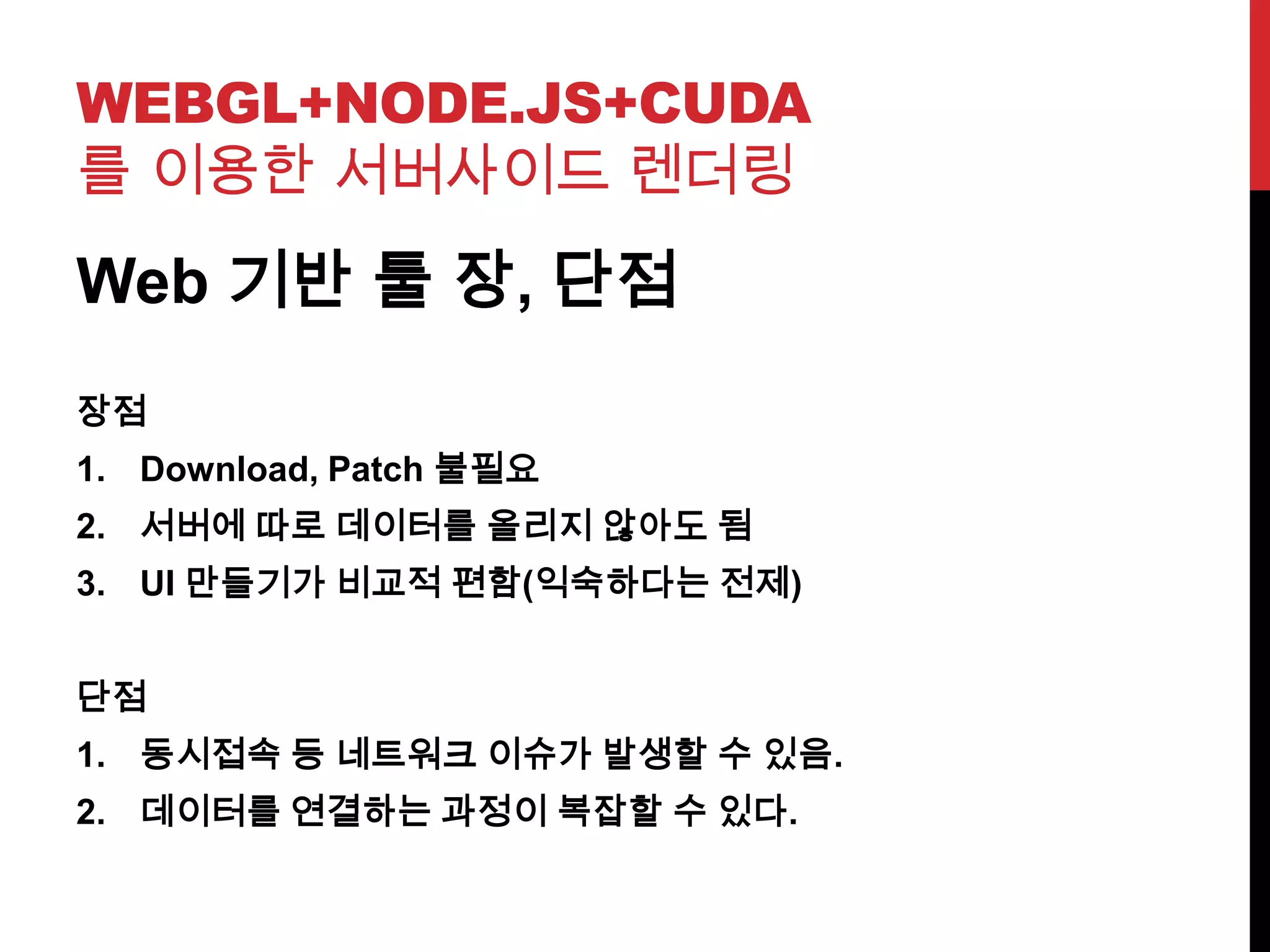 WEBGL+NODE.JS+CUDA
를 이용한 서버사이드 렌더링
Web 기반 툴 장, 단점
장점
1. Download, Patch 불필요
2. 서버에 따로 데이터를 올리지 않아도 됨
3. UI 만들기가 비교적 편함(익숙하다는 전제)
단점
1. 동시접속 등 네트워크 이슈가 발생할 수 있음.
2. 데이터를 연결하는 과정이 복잡할 수 있다.
 
