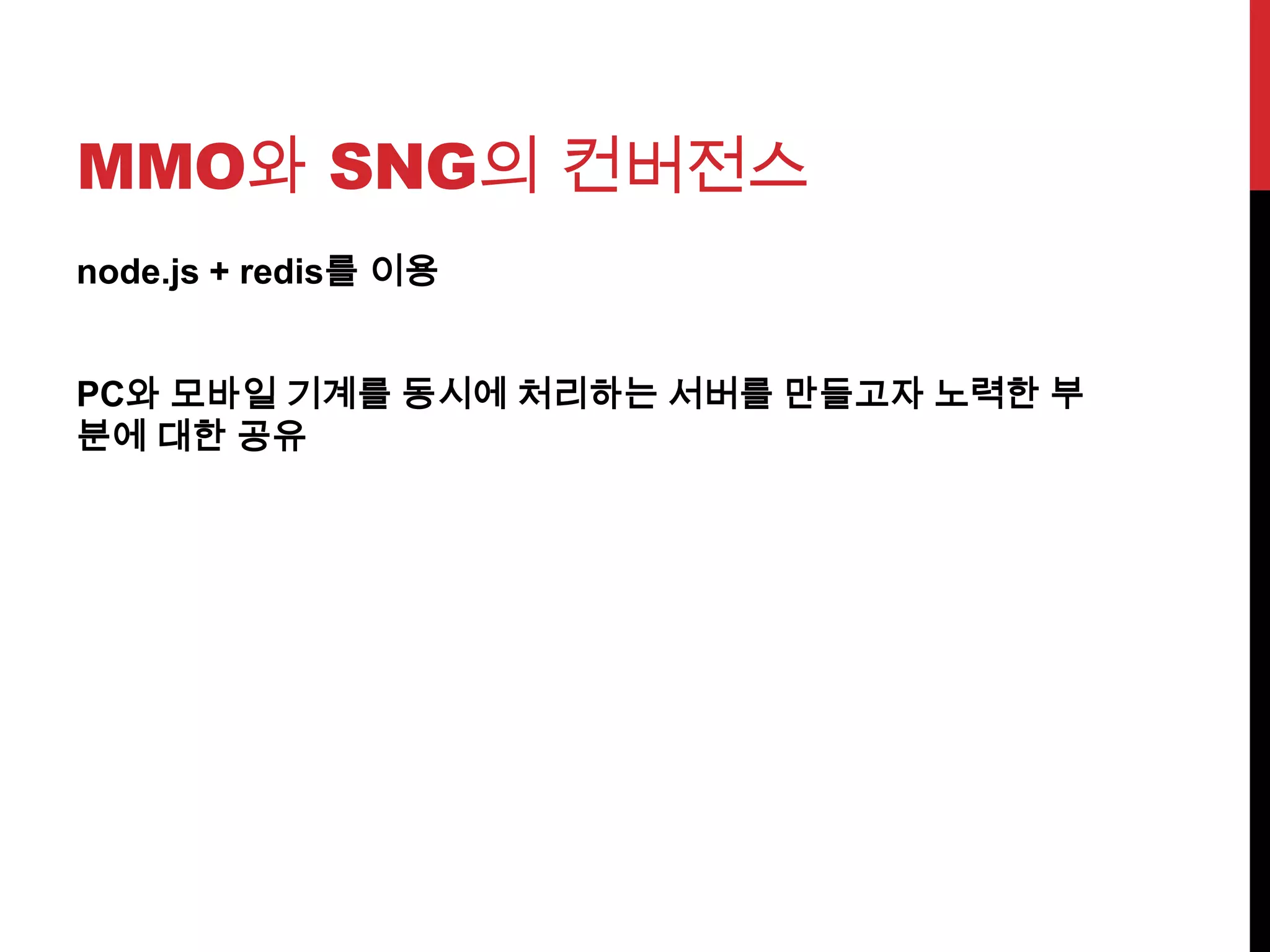 MMO와 SNG의 컨버전스
node.js + redis를 이용
PC와 모바일 기계를 동시에 처리하는 서버를 만들고자 노력한 부
분에 대한 공유
 