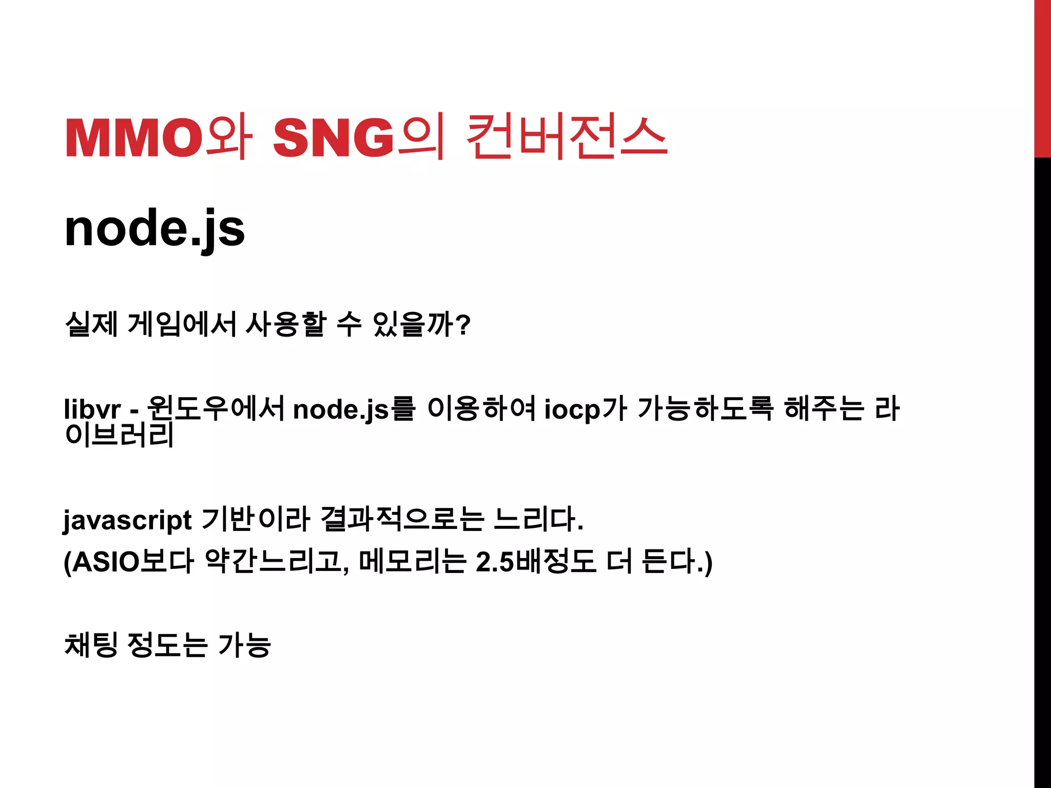 MMO와 SNG의 컨버전스
node.js
실제 게임에서 사용할 수 있을까?
libvr - 윈도우에서 node.js를 이용하여 iocp가 가능하도록 해주는 라
이브러리
javascript 기반이라 결과적으로는 느리다.
(ASIO보다 약간느리고, 메모리는 2.5배정도 더 든다.)
채팅 정도는 가능
 