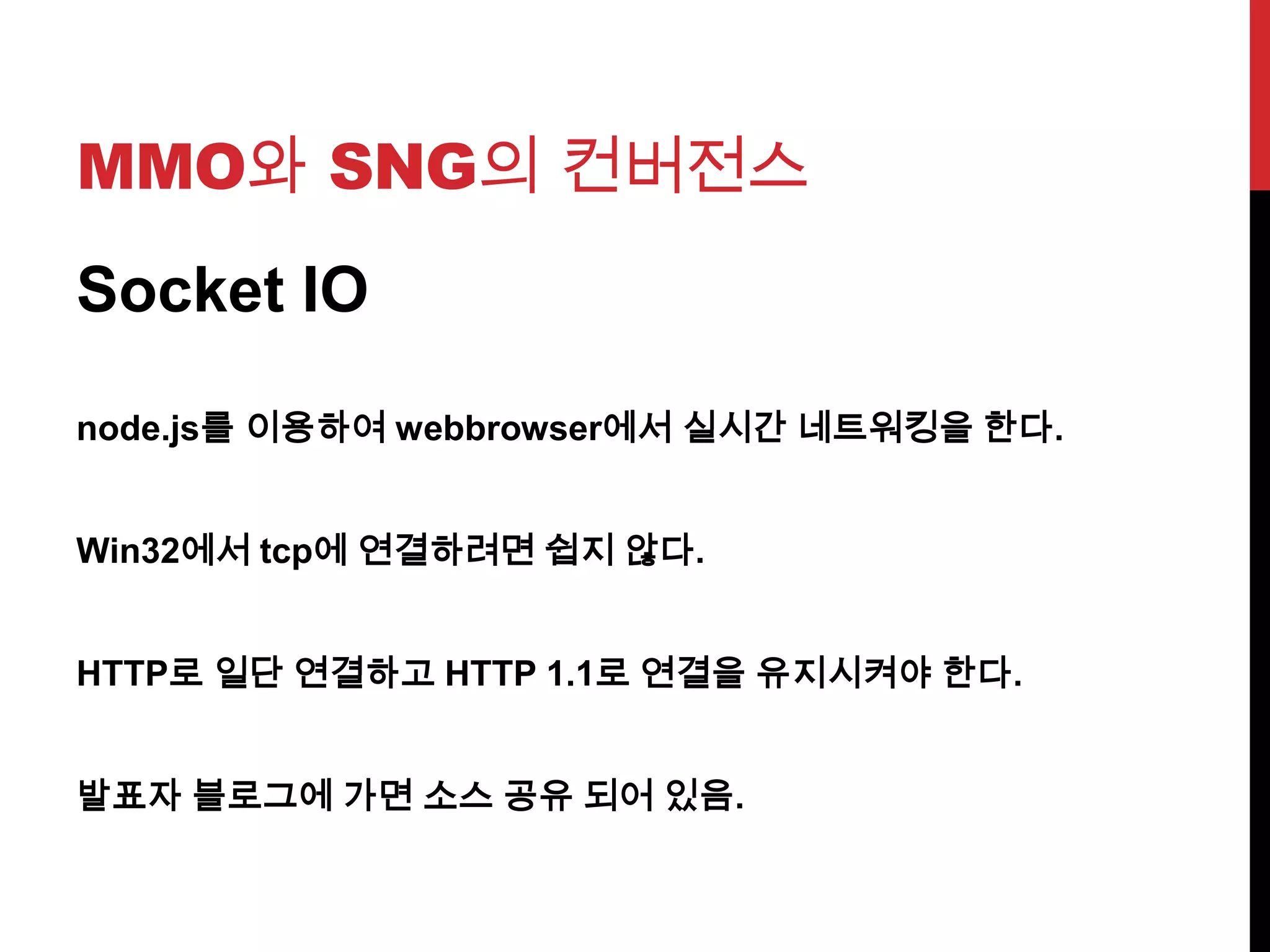 MMO와 SNG의 컨버전스
Socket IO
node.js를 이용하여 webbrowser에서 실시간 네트워킹을 한다.
Win32에서 tcp에 연결하려면 쉽지 않다.
HTTP로 일단 연결하고 HTTP 1.1로 연결을 유지시켜야 한다.
발표자 블로그에 가면 소스 공유 되어 있음.
 