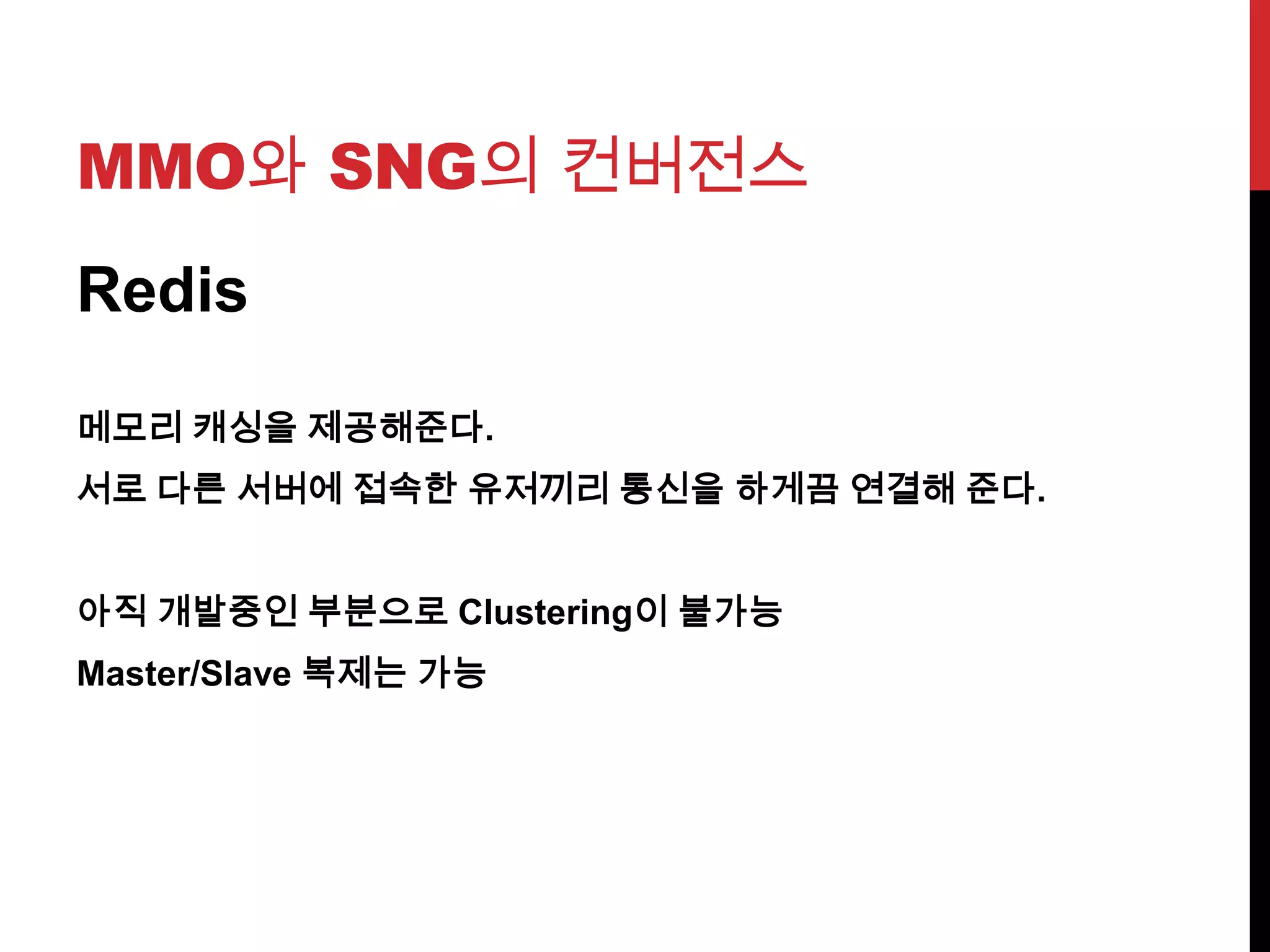MMO와 SNG의 컨버전스
Redis
메모리 캐싱을 제공해준다.
서로 다른 서버에 접속한 유저끼리 통신을 하게끔 연결해 준다.
아직 개발중인 부분으로 Clustering이 불가능
Master/Slave 복제는 가능
 