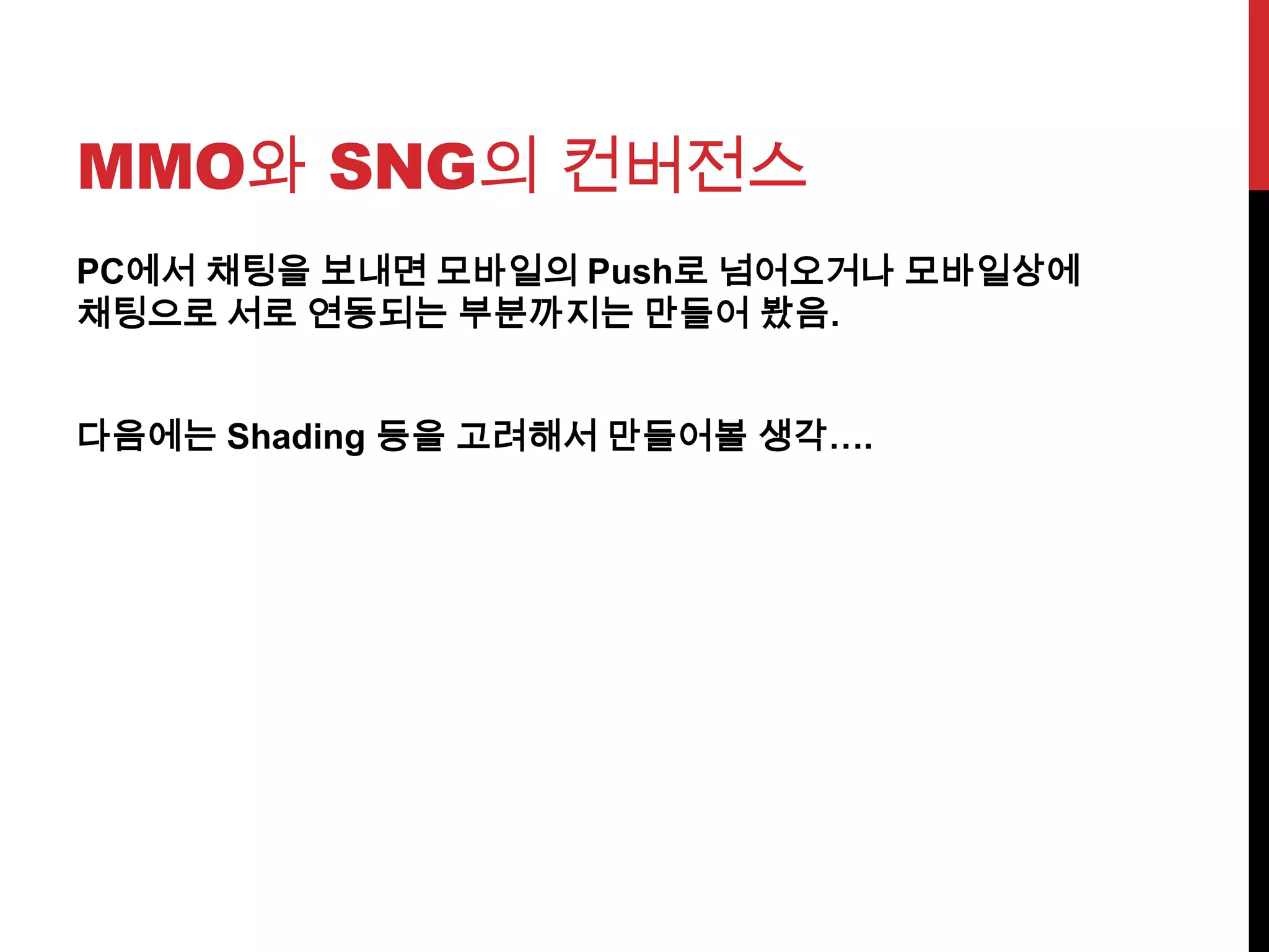 MMO와 SNG의 컨버전스
PC에서 채팅을 보내면 모바일의 Push로 넘어오거나 모바일상에
채팅으로 서로 연동되는 부분까지는 만들어 봤음.
다음에는 Shading 등을 고려해서 만들어볼 생각….
 