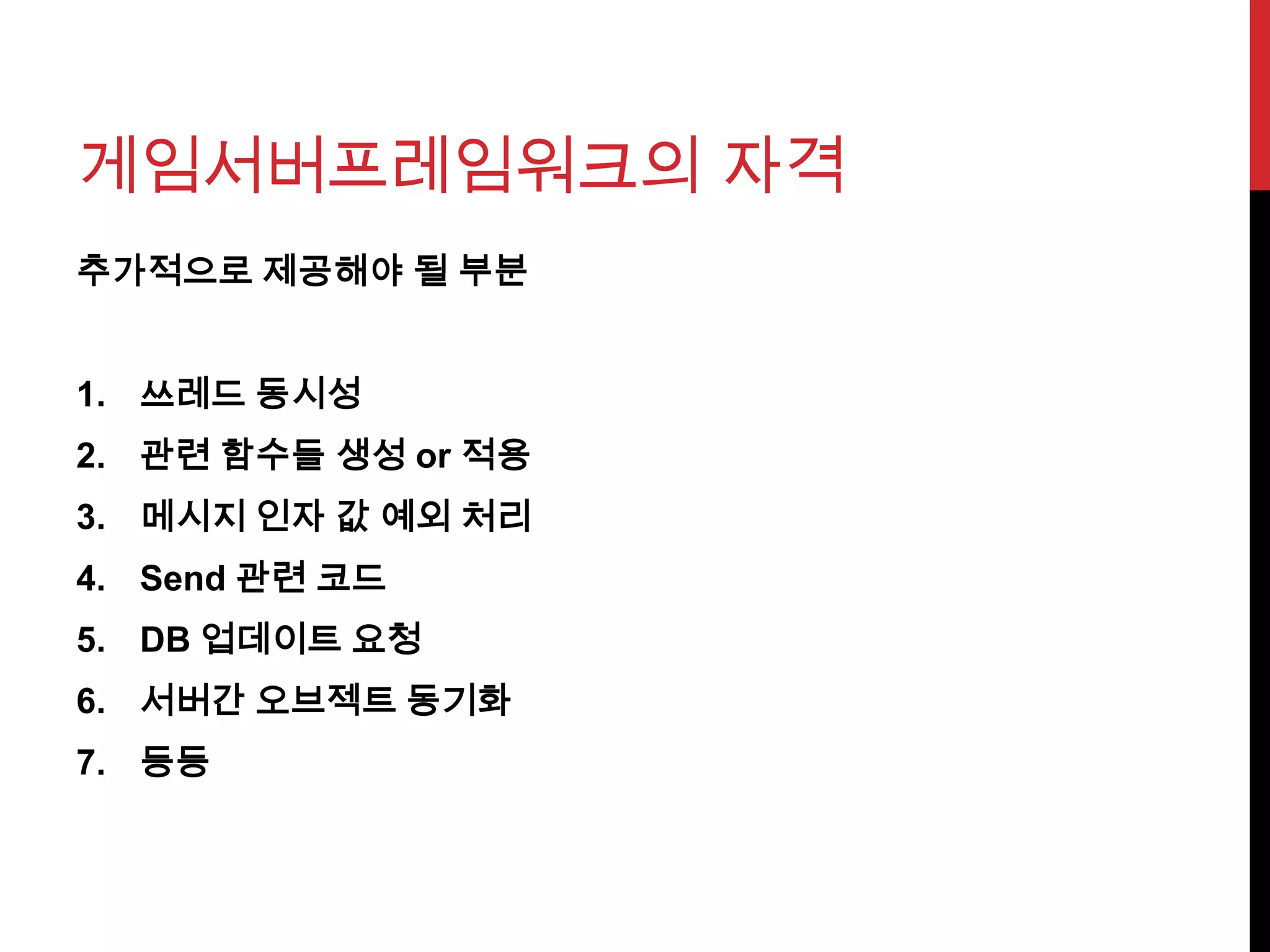 게임서버프레임워크의 자격
추가적으로 제공해야 될 부분
1. 쓰레드 동시성
2. 관련 함수들 생성 or 적용
3. 메시지 인자 값 예외 처리
4. Send 관련 코드
5. DB 업데이트 요청
6. 서버간 오브젝트 동기화
7. 등등
 