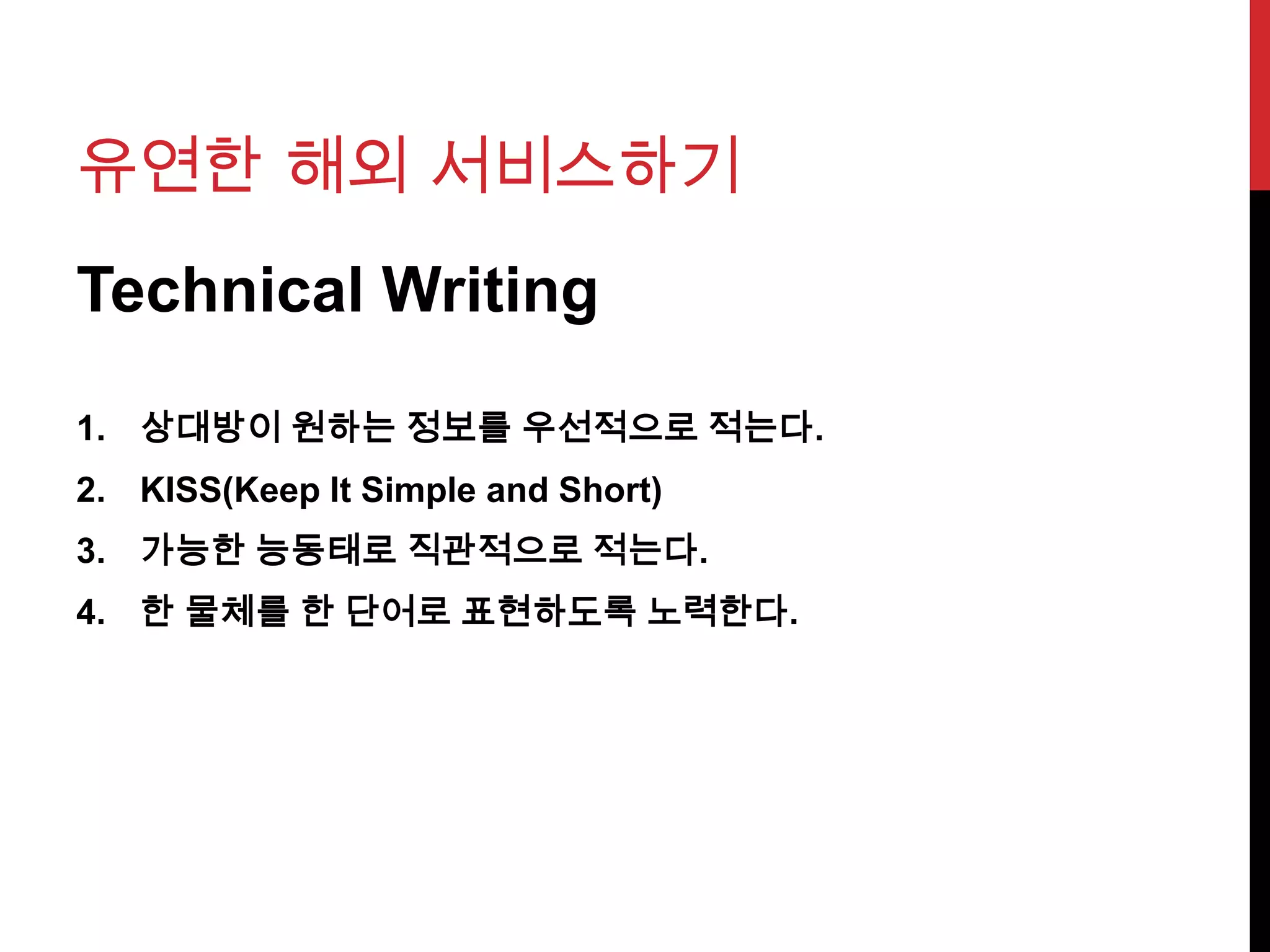 유연한 해외 서비스하기
Technical Writing
1. 상대방이 원하는 정보를 우선적으로 적는다.
2. KISS(Keep It Simple and Short)
3. 가능한 능동태로 직관적으로 적는다.
4. 한 물체를 한 단어로 표현하도록 노력한다.
 