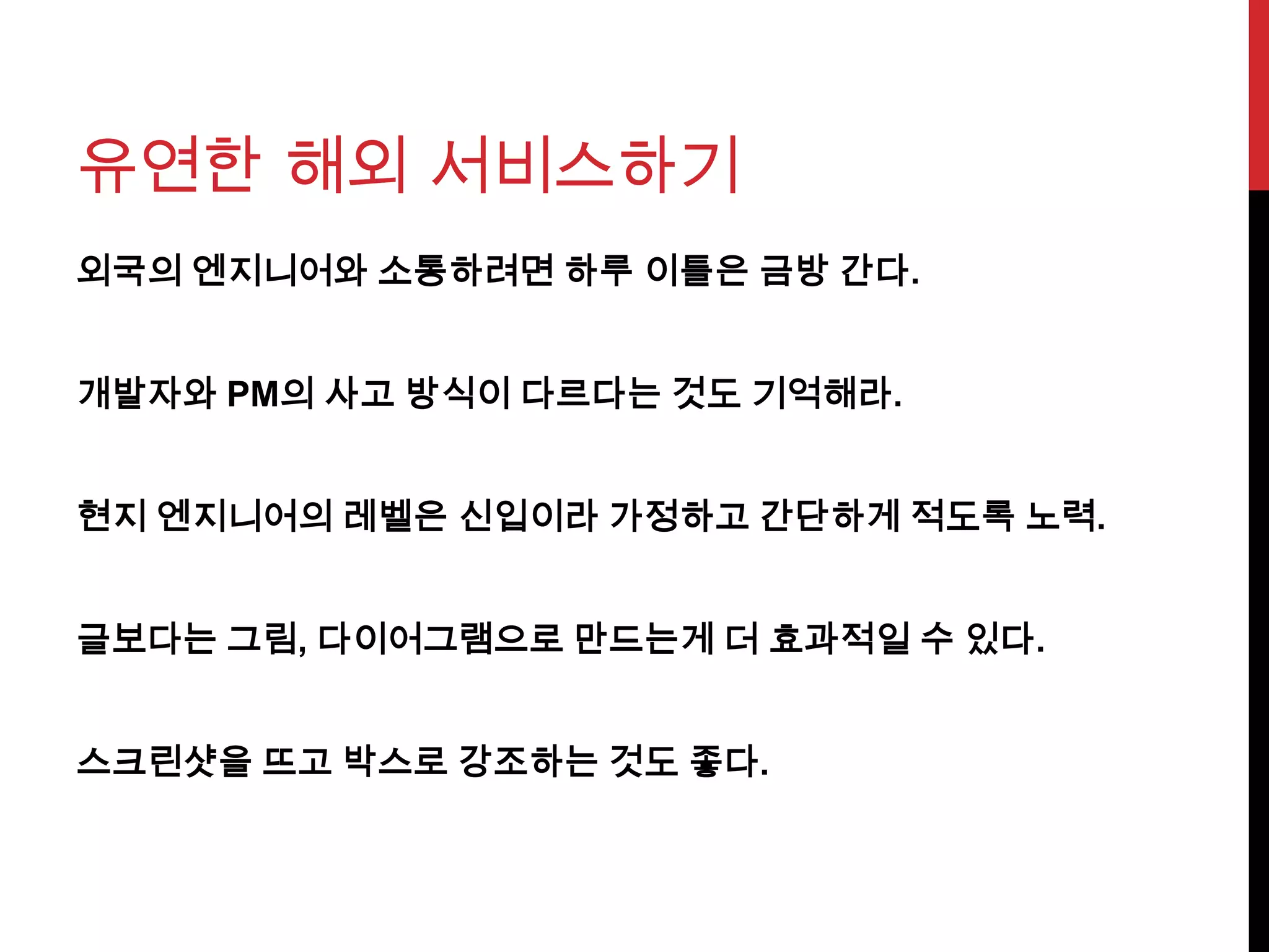 유연한 해외 서비스하기
외국의 엔지니어와 소통하려면 하루 이틀은 금방 간다.
개발자와 PM의 사고 방식이 다르다는 것도 기억해라.
현지 엔지니어의 레벨은 신입이라 가정하고 간단하게 적도록 노력.
글보다는 그림, 다이어그램으로 만드는게 더 효과적일 수 있다.
스크린샷을 뜨고 박스로 강조하는 것도 좋다.
 