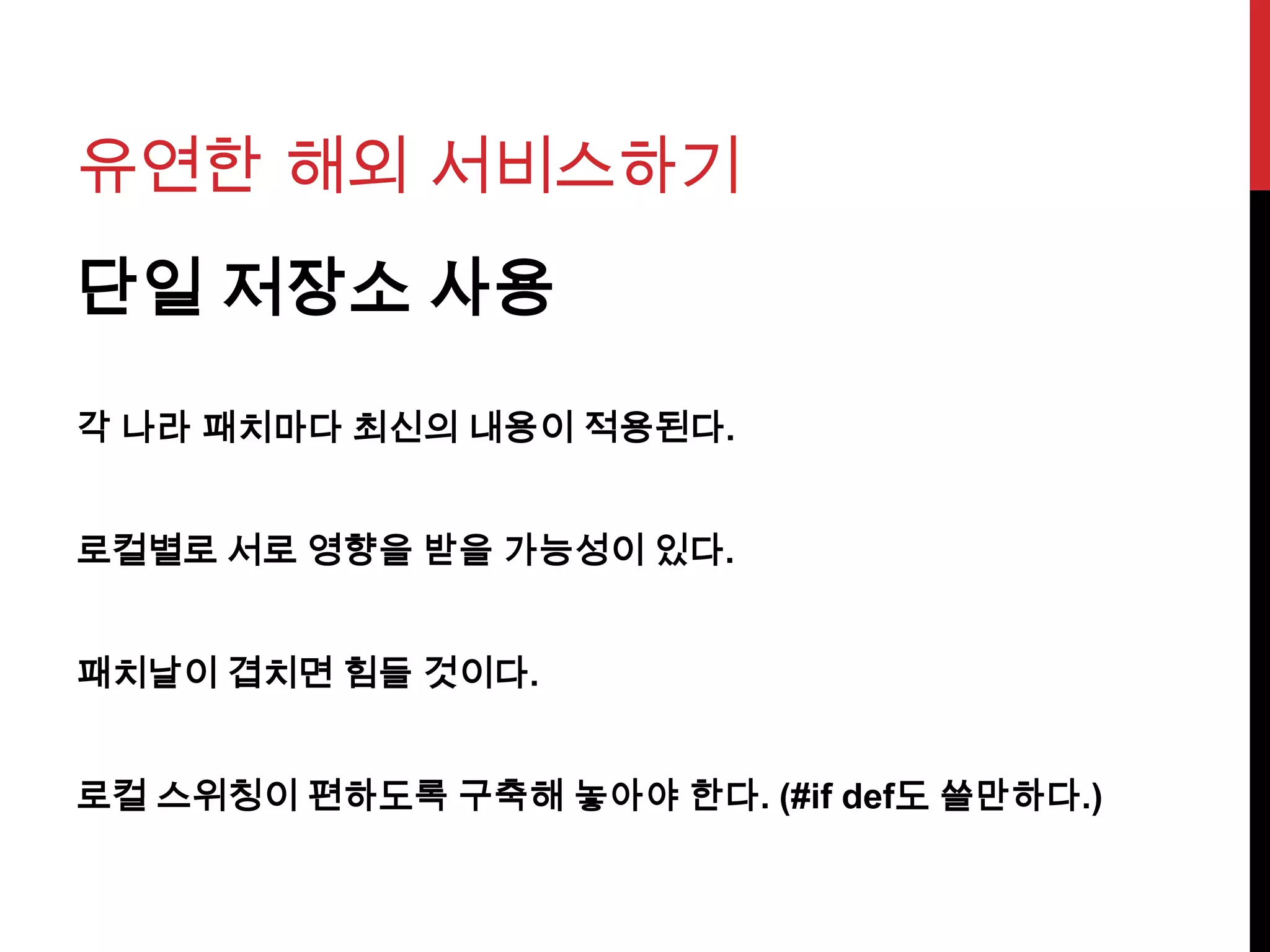 유연한 해외 서비스하기
단일 저장소 사용
각 나라 패치마다 최신의 내용이 적용된다.
로컬별로 서로 영향을 받을 가능성이 있다.
패치날이 겹치면 힘들 것이다.
로컬 스위칭이 편하도록 구축해 놓아야 한다. (#if def도 쓸만하다.)
 