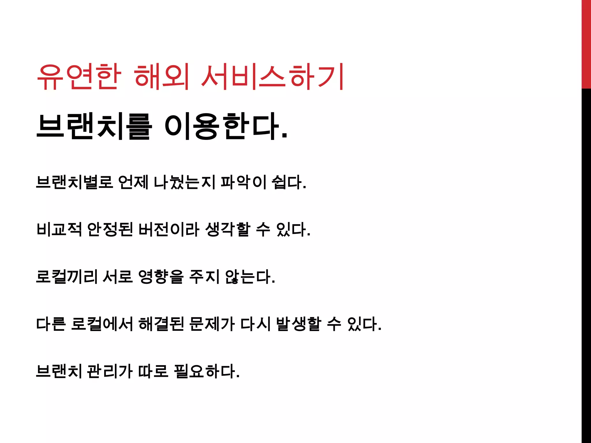 유연한 해외 서비스하기
브랜치를 이용한다.
브랜치별로 언제 나눴는지 파악이 쉽다.
비교적 안정된 버전이라 생각할 수 있다.
로컬끼리 서로 영향을 주지 않는다.
다른 로컬에서 해결된 문제가 다시 발생할 수 있다.
브랜치 관리가 따로 필요하다.
 