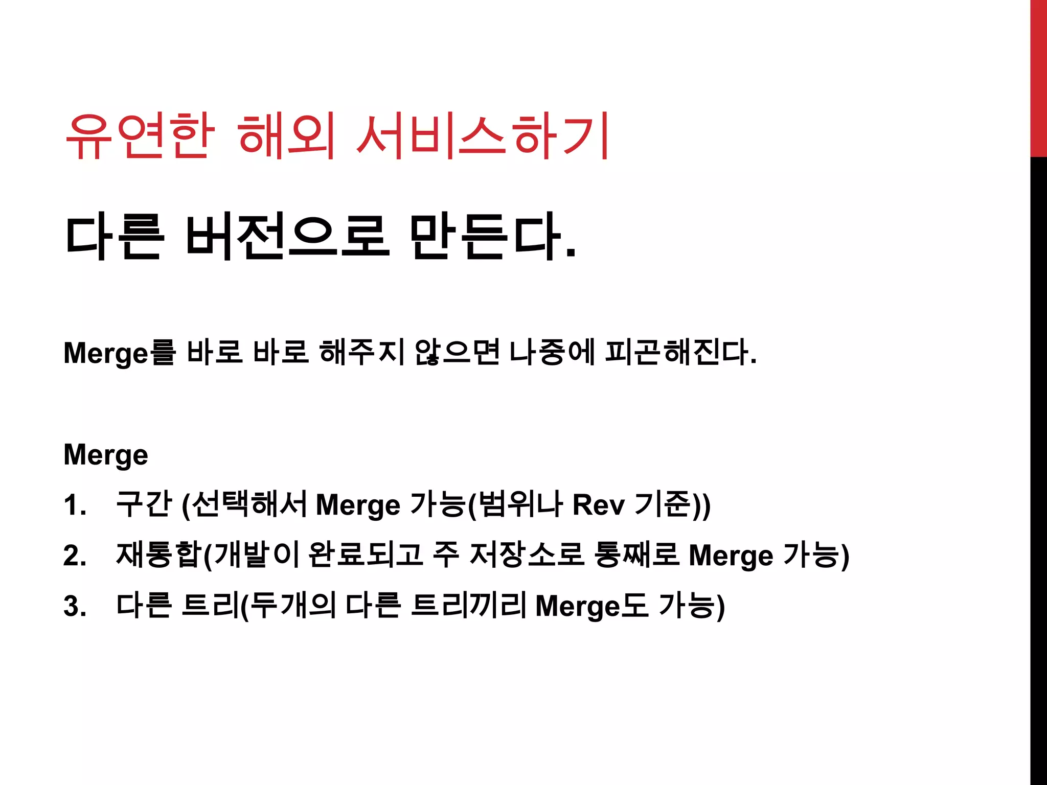 유연한 해외 서비스하기
다른 버전으로 만든다.
Merge를 바로 바로 해주지 않으면 나중에 피곤해진다.
Merge
1. 구간 (선택해서 Merge 가능(범위나 Rev 기준))
2. 재통합(개발이 완료되고 주 저장소로 통째로 Merge 가능)
3. 다른 트리(두개의 다른 트리끼리 Merge도 가능)
 