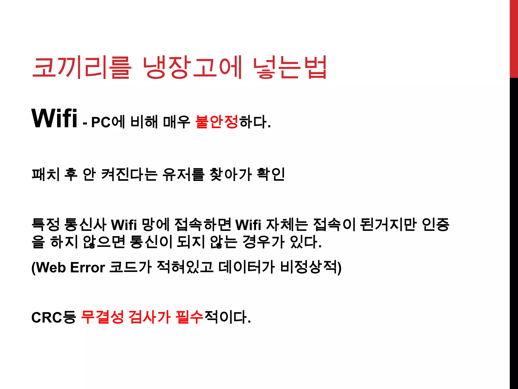 코끼리를 냉장고에 넣는법
Wifi - PC에 비해 매우 불안정하다.
패치 후 안 켜진다는 유저를 찾아가 확인
특정 통신사 Wifi 망에 접속하면 Wifi 자체는 접속이 된거지만 인증
을 하지 않으면 통신이 되지 않는 경우가 있다.
(Web Error 코드가 적혀있고 데이터가 비정상적)
CRC등 무결성 검사가 필수적이다.
 