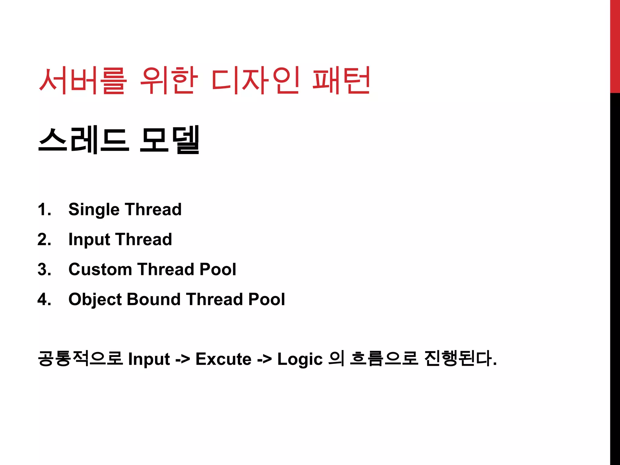 서버를 위한 디자인 패턴
스레드 모델
1. Single Thread
2. Input Thread
3. Custom Thread Pool
4. Object Bound Thread Pool
공통적으로 Input -> Excute -> Logic 의 흐름으로 진행된다.
 